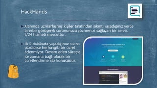  Alanında uzmanlaşmış kişiler tarafından sıkıntı yaşadığınız yerde
birerbir görüşerek sorununuzu çözmenizi sağlayan bir servis.
7/24 hizmeti mevcuttur.
HackHands
 İlk 5 dakikada yaşadığımız sıkıntı
çözülürse herhangib bir ücret
ödenmiyor. Devam eden süreçte
ise zamana bağlı olarak bir
ücretlendirme söz konusudur.
 