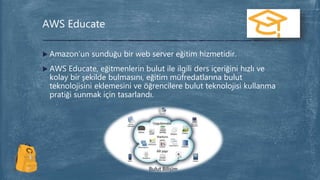  Amazon’un sunduğu bir web server eğitim hizmetidir.
 AWS Educate, eğitmenlerin bulut ile ilgili ders içeriğini hızlı ve
kolay bir şekilde bulmasını, eğitim müfredatlarına bulut
teknolojisini eklemesini ve öğrencilere bulut teknolojisi kullanma
pratiği sunmak için tasarlandı.
AWS Educate
 