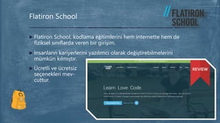  Flatiron School, kodlama eğitimlerini hem internette hem de
fiziksel sınıflarda veren bir girişim.
 İnsanların kariyerlerini yazılımcı olarak değiştirebilmelerini
mümkün kılmıştır.
 Ücretli ve ücretsiz
seçenekleri mev-
cuttur.
Flatiron School
 