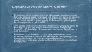  Bir dosya üzerinde tek başınıza ya da ekip olarak çalıştığınızı düşünün.
Siz ya da ekibiniz küçük veya büyük fark etmez, aynı dosya ile çalışmak
ve hızla ilerlemek zorundasınızdır. Bu çalışmanızda en fazla sıkıntı
veren durum ekipteki kişilerin yaptığı düzenlemelerin, yine ekipteki
birisinin yaptıklarıyla çakışmasıdır.
 Aynı şekilde tek başınıza çalışıyor da olabilirsiniz. Çalıştığınız dosya da
bir değişiklik yapıp kaydettiğinizde ve sonrasında o değişikliğe
ihtiyacınız olduğunda geri dönememeniz ve o verinin kaybolması da
aynı durumdur.
 Bu sebeple Git gibi versiyon kontrol sistemleri de bu sıkıntıları
gidermek için oluşturulmuştur. Her ekip üyesinin yaptığı değişiklikler
ayrı ayrı ele alınarak, üst üste gelmeyen(çakışmayan)
değişiklikler(örneğin aynı satırda yapılmış değişiklikler) yoksa kolayca
birleştiriliyor.
Depolama ve Versiyon Kontrol Sistemleri
 
