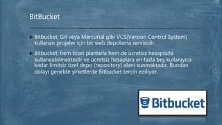  Bitbucket, Git veya Mercurial gibi VCS(Version Control System)
kullanan projeler için bir web depolama servisidir.
 Bitbucket, hem ticari planlarla hem de ücretsiz hesaplarla
kullanılabilmektedir ve ücretsiz hesaplara en fazla beş kullanıyıca
kadar limitsiz özel depo (repository) alanı sunmaktadır. Bundan
dolayı genelde şirketlerde Bitbucket tercih ediliyor.
BitBucket
 