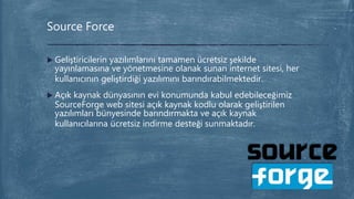  Geliştiricilerin yazılımlarını tamamen ücretsiz şekilde
yayınlamasına ve yönetmesine olanak sunan internet sitesi, her
kullanıcının geliştirdiği yazılımını barındırabilmektedir.
 Açık kaynak dünyasının evi konumunda kabul edebileceğimiz
SourceForge web sitesi açık kaynak kodlu olarak geliştirilen
yazılımları bünyesinde barındırmakta ve açık kaynak
kullanıcılarına ücretsiz indirme desteği sunmaktadır.
Source Force
 