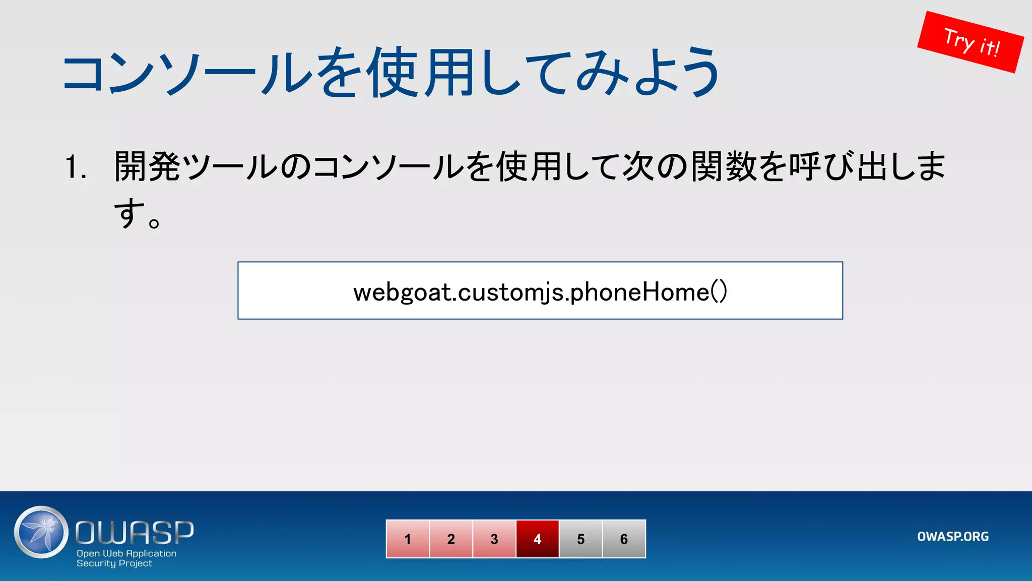 コンソールを使用してみよう 
1. 開発ツールのコンソールを使用して次の関数を呼び出しま
す。 
1 2 3 4 5 6
Try it!
webgoat.customjs.phoneHome() 
 