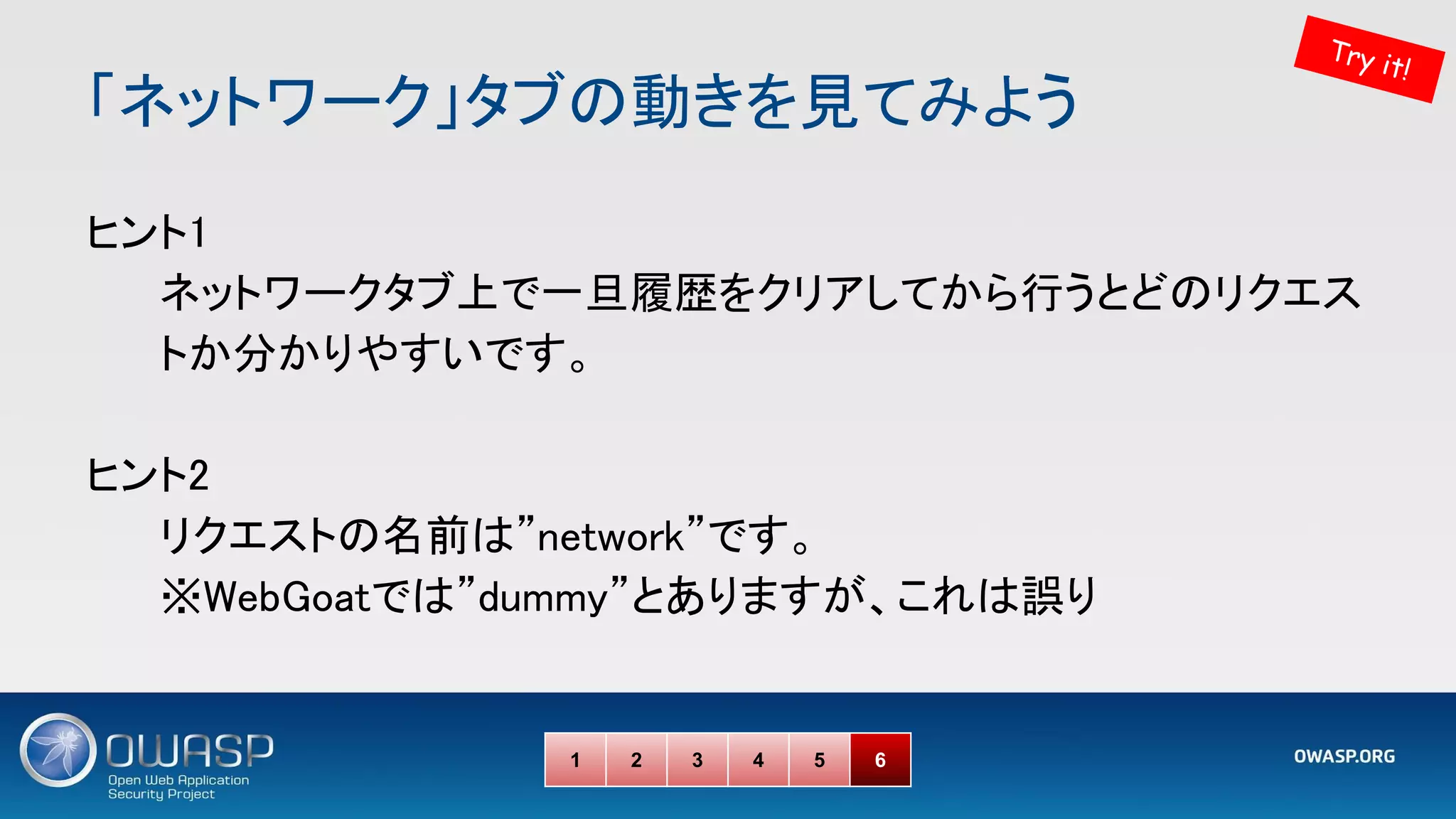 「ネットワーク」タブの動きを見てみよう 
ヒント1 
ネットワークタブ上で一旦履歴をクリアしてから行うとどのリクエス
トか分かりやすいです。 
 
ヒント2 
リクエストの名前は”network”です。 
※WebGoatでは”dummy”とありますが、これは誤り 
1 2 3 4 5 6
Try it!
 