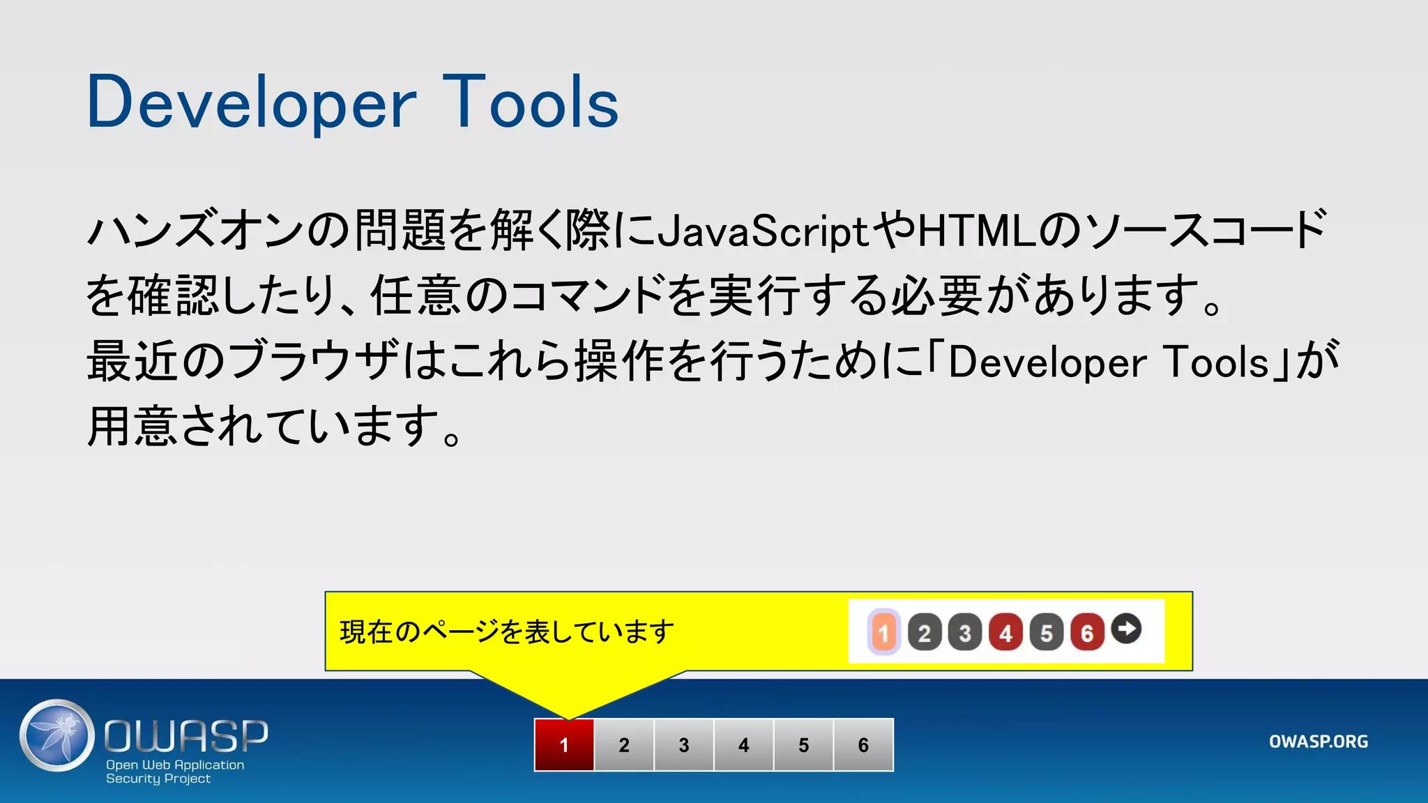 Developer Tools 
1 2 3 4 5 6
ハンズオンの問題を解く際にJavaScriptやHTMLのソースコード
を確認したり、任意のコマンドを実行する必要があります。 
最近のブラウザはこれら操作を行うために「Developer Tools」が
用意されています。 
現在のページを表しています
 