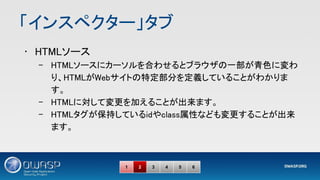 「インスペクター」タブ 
• HTMLソース 
– HTMLソースにカーソルを合わせるとブラウザの一部が青色に変わ
り、HTMLがWebサイトの特定部分を定義していることがわかりま
す。 
– HTMLに対して変更を加えることが出来ます。 
– HTMLタグが保持しているidやclass属性なども変更することが出来
ます。 
1 2 3 4 5 6
 