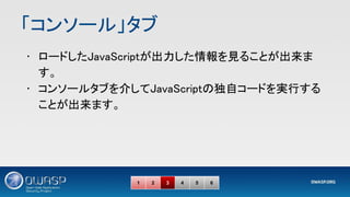 「コンソール」タブ 
• ロードしたJavaScriptが出力した情報を見ることが出来ま
す。 
• コンソールタブを介してJavaScriptの独自コードを実行する
ことが出来ます。 
1 2 3 4 5 6
 