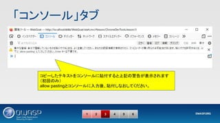 「コンソール」タブ 
1 2 3 4 5 6
コピーしたテキストをコンソールに貼付すると上記の警告が表示されます
（初回のみ）
allow pastingとコンソールに入力後、貼付しなおしてください。
 