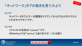 「ネットワーク」タブの動きを見てみよう 
ヒント1 
ネットワークタブ上で一旦履歴をクリアしてから行うとどのリクエス
トか分かりやすいです。 
 
ヒント2 
リクエストの名前は”network”です。 
※WebGoatでは”dummy”とありますが、これは誤り 
1 2 3 4 5 6
Try it!
 