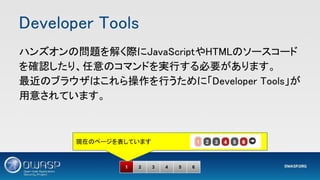 Developer Tools 
1 2 3 4 5 6
ハンズオンの問題を解く際にJavaScriptやHTMLのソースコード
を確認したり、任意のコマンドを実行する必要があります。 
最近のブラウザはこれら操作を行うために「Developer Tools」が
用意されています。 
現在のページを表しています
 