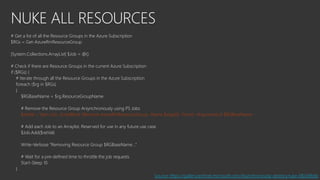 NUKE ALL RESOURCES
# Get a list of all the Resource Groups in the Azure Subscription
$RGs = Get-AzureRmResourceGroup
[System.Collections.ArrayList] $Job = @()
# Check if there are Resource Groups in the current Azure Subscription
if ($RGs) {
# Iterate through all the Resource Groups in the Azure Subscription
foreach ($rg in $RGs)
{
$RGBaseName = $rg.ResourceGroupName
# Remove the Resource Group Arsynchronously using PS Jobs
$retVal = Start-Job -ScriptBlock {Remove-AzureRmResourceGroup -Name $args[0] -Force} -ArgumentList $RGBaseName
# Add each Job to an Arraylist. Reserved for use in any future use case
$Job.Add($retVal)
Write-Verbose "Removing Resource Group $RGBaseName..."
# Wait for a pre-defined time to throttle the job requests
Start-Sleep 10
}
Source: https://gallery.technet.microsoft.com/Asynchronously-destorynuke-082d9b6b
 