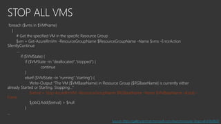 STOP ALL VMS
foreach ($vms in $VMName)
{
# Get the specified VM in the specific Resource Group
$vm = Get-AzureRmVm -ResourceGroupName $ResourceGroupName -Name $vms -ErrorAction
SilentlyContinue
….
if ($VMState) {
if ($VMState -in "deallocated","stopped") {
continue
}
elseif ($VMState -in "running","starting") {
Write-Output "The VM {$VMBaseName} in Resource Group {$RGBaseName} is currently either
already Started or Starting. Stopping..."
$retval = Stop-AzureRmVM -ResourceGroupName $RGBaseName -Name $VMBaseName -AsJob -
Force
$jobQ.Add($retval) > $null
}
…
Source: https://gallery.technet.microsoft.com/Asynchronously-Stops-all-b18c8620
 