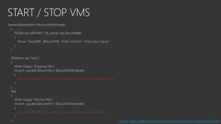 START / STOP VMS
foreach($AzureVM in $AzureVMsToHandle)
{
if(!(Get-AzureRmVM | ? {$_.Name -eq $AzureVM}))
{
throw " AzureVM : [$AzureVM] - Does not exist! - Check your inputs "
}
}
if($Action -eq "Stop")
{
Write-Output "Stopping VMs";
foreach -parallel ($AzureVM in $AzureVMsToHandle)
{
Get-AzureRmVM | ? {$_.Name -eq $AzureVM} | Stop-AzureRmVM -Force
}
}
else
{
Write-Output "Starting VMs";
foreach -parallel ($AzureVM in $AzureVMsToHandle)
{
Get-AzureRmVM | ? {$_.Name -eq $AzureVM} | Start-AzureRmVM
}
} Source: https://gallery.technet.microsoft.com/Stop-Start-AzureVM-535c2414
 