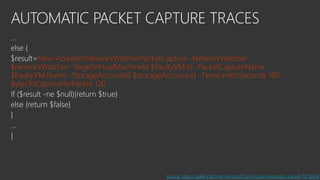AUTOMATIC PACKET CAPTURE TRACES
…
else {
$result=New-AzureRmNetworkWatcherPacketCapture -NetworkWatcher
$networkWatcher -TargetVirtualMachineId $FaultyVM.Id -PacketCaptureName
$FaultyVM.Name -StorageAccountId $storageAccount.id -TimeLimitInSeconds 180 -
BytesToCapturePerPacket 120
If ($result -ne $null){return $true}
else {return $false}
}
…
}
Source: https://gallery.technet.microsoft.com/Azure-Automatic-packet-f97162b4
 