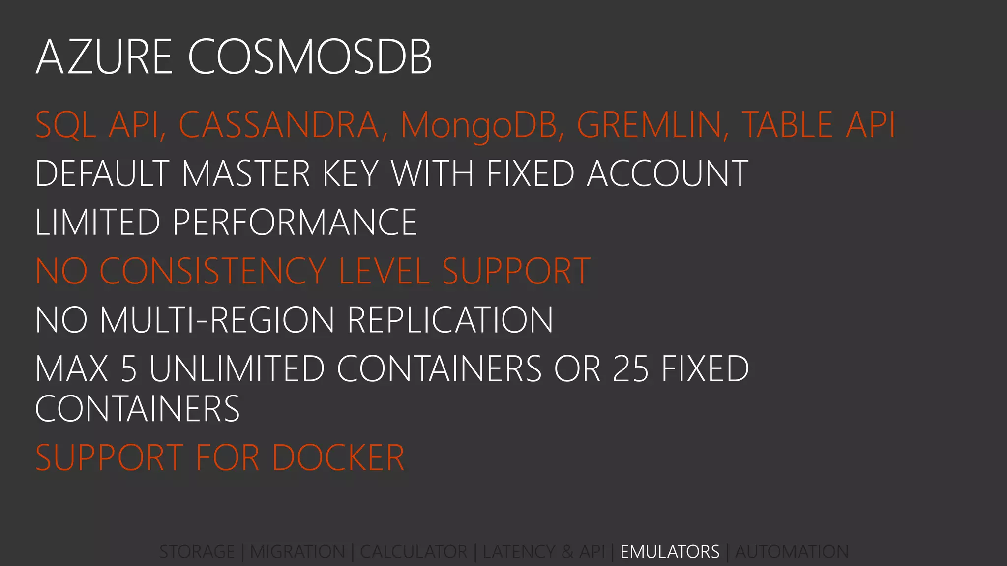 AZURE COSMOSDB
SQL API, CASSANDRA, MongoDB, GREMLIN, TABLE API
DEFAULT MASTER KEY WITH FIXED ACCOUNT
LIMITED PERFORMANCE
NO CONSISTENCY LEVEL SUPPORT
NO MULTI-REGION REPLICATION
MAX 5 UNLIMITED CONTAINERS OR 25 FIXED
CONTAINERS
SUPPORT FOR DOCKER
STORAGE | MIGRATION | CALCULATOR | LATENCY & API | EMULATORS | AUTOMATION
 