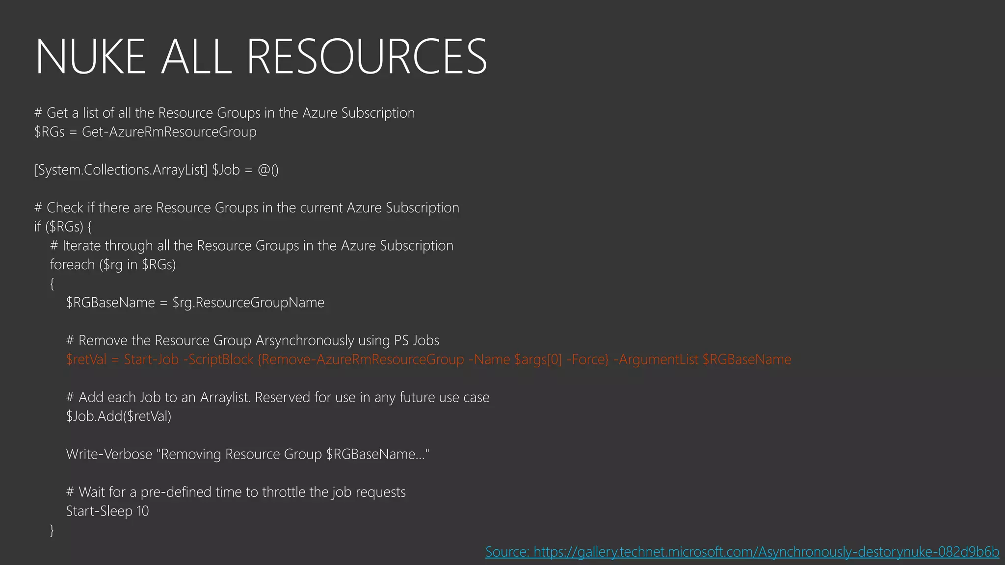 NUKE ALL RESOURCES
# Get a list of all the Resource Groups in the Azure Subscription
$RGs = Get-AzureRmResourceGroup
[System.Collections.ArrayList] $Job = @()
# Check if there are Resource Groups in the current Azure Subscription
if ($RGs) {
# Iterate through all the Resource Groups in the Azure Subscription
foreach ($rg in $RGs)
{
$RGBaseName = $rg.ResourceGroupName
# Remove the Resource Group Arsynchronously using PS Jobs
$retVal = Start-Job -ScriptBlock {Remove-AzureRmResourceGroup -Name $args[0] -Force} -ArgumentList $RGBaseName
# Add each Job to an Arraylist. Reserved for use in any future use case
$Job.Add($retVal)
Write-Verbose "Removing Resource Group $RGBaseName..."
# Wait for a pre-defined time to throttle the job requests
Start-Sleep 10
}
Source: https://gallery.technet.microsoft.com/Asynchronously-destorynuke-082d9b6b
 
