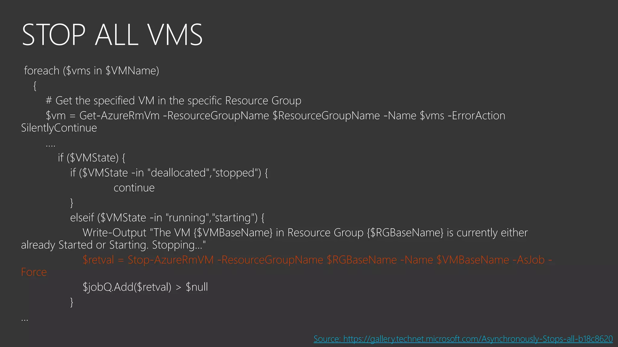 STOP ALL VMS
foreach ($vms in $VMName)
{
# Get the specified VM in the specific Resource Group
$vm = Get-AzureRmVm -ResourceGroupName $ResourceGroupName -Name $vms -ErrorAction
SilentlyContinue
….
if ($VMState) {
if ($VMState -in "deallocated","stopped") {
continue
}
elseif ($VMState -in "running","starting") {
Write-Output "The VM {$VMBaseName} in Resource Group {$RGBaseName} is currently either
already Started or Starting. Stopping..."
$retval = Stop-AzureRmVM -ResourceGroupName $RGBaseName -Name $VMBaseName -AsJob -
Force
$jobQ.Add($retval) > $null
}
…
Source: https://gallery.technet.microsoft.com/Asynchronously-Stops-all-b18c8620
 