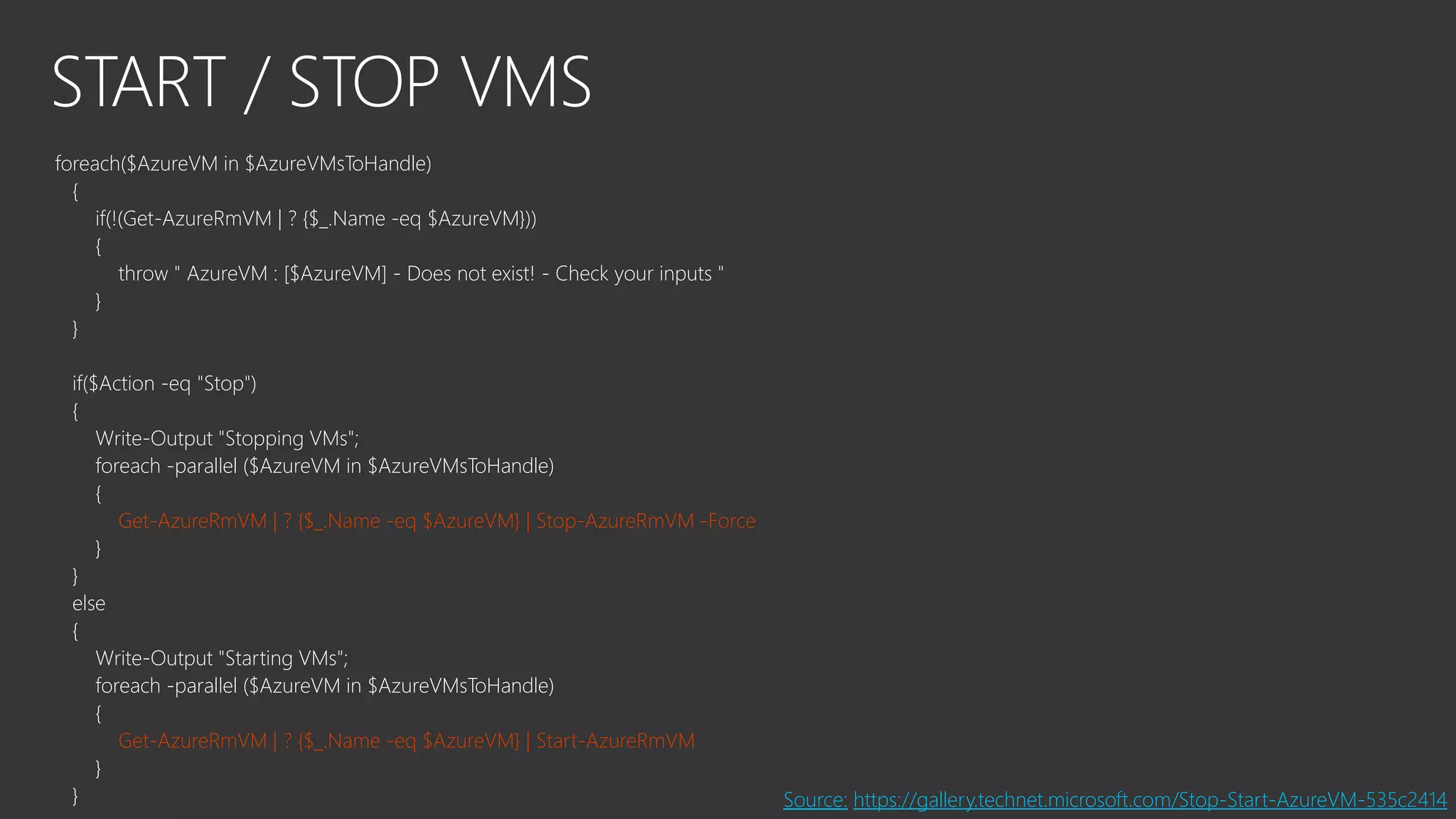 START / STOP VMS
foreach($AzureVM in $AzureVMsToHandle)
{
if(!(Get-AzureRmVM | ? {$_.Name -eq $AzureVM}))
{
throw " AzureVM : [$AzureVM] - Does not exist! - Check your inputs "
}
}
if($Action -eq "Stop")
{
Write-Output "Stopping VMs";
foreach -parallel ($AzureVM in $AzureVMsToHandle)
{
Get-AzureRmVM | ? {$_.Name -eq $AzureVM} | Stop-AzureRmVM -Force
}
}
else
{
Write-Output "Starting VMs";
foreach -parallel ($AzureVM in $AzureVMsToHandle)
{
Get-AzureRmVM | ? {$_.Name -eq $AzureVM} | Start-AzureRmVM
}
} Source: https://gallery.technet.microsoft.com/Stop-Start-AzureVM-535c2414
 