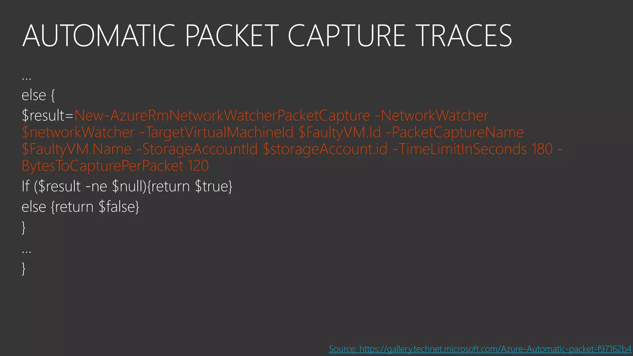 AUTOMATIC PACKET CAPTURE TRACES
…
else {
$result=New-AzureRmNetworkWatcherPacketCapture -NetworkWatcher
$networkWatcher -TargetVirtualMachineId $FaultyVM.Id -PacketCaptureName
$FaultyVM.Name -StorageAccountId $storageAccount.id -TimeLimitInSeconds 180 -
BytesToCapturePerPacket 120
If ($result -ne $null){return $true}
else {return $false}
}
…
}
Source: https://gallery.technet.microsoft.com/Azure-Automatic-packet-f97162b4
 