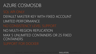 AZURE COSMOSDB
SQL API ONLY
DEFAULT MASTER KEY WITH FIXED ACCOUNT
LIMITED PERFORMANCE
NO CONSISTENCY LEVEL SUPPORT
NO MULTI-REGION REPLICATION
MAX 5 UNLIMITED CONTAINERS OR 25 FIXED
CONTAINERS
SUPPORT FOR DOCKER
STORAGE | MIGRATION | CALCULATOR | LATENCY & API | EMULATORS | AUTOMATION
 