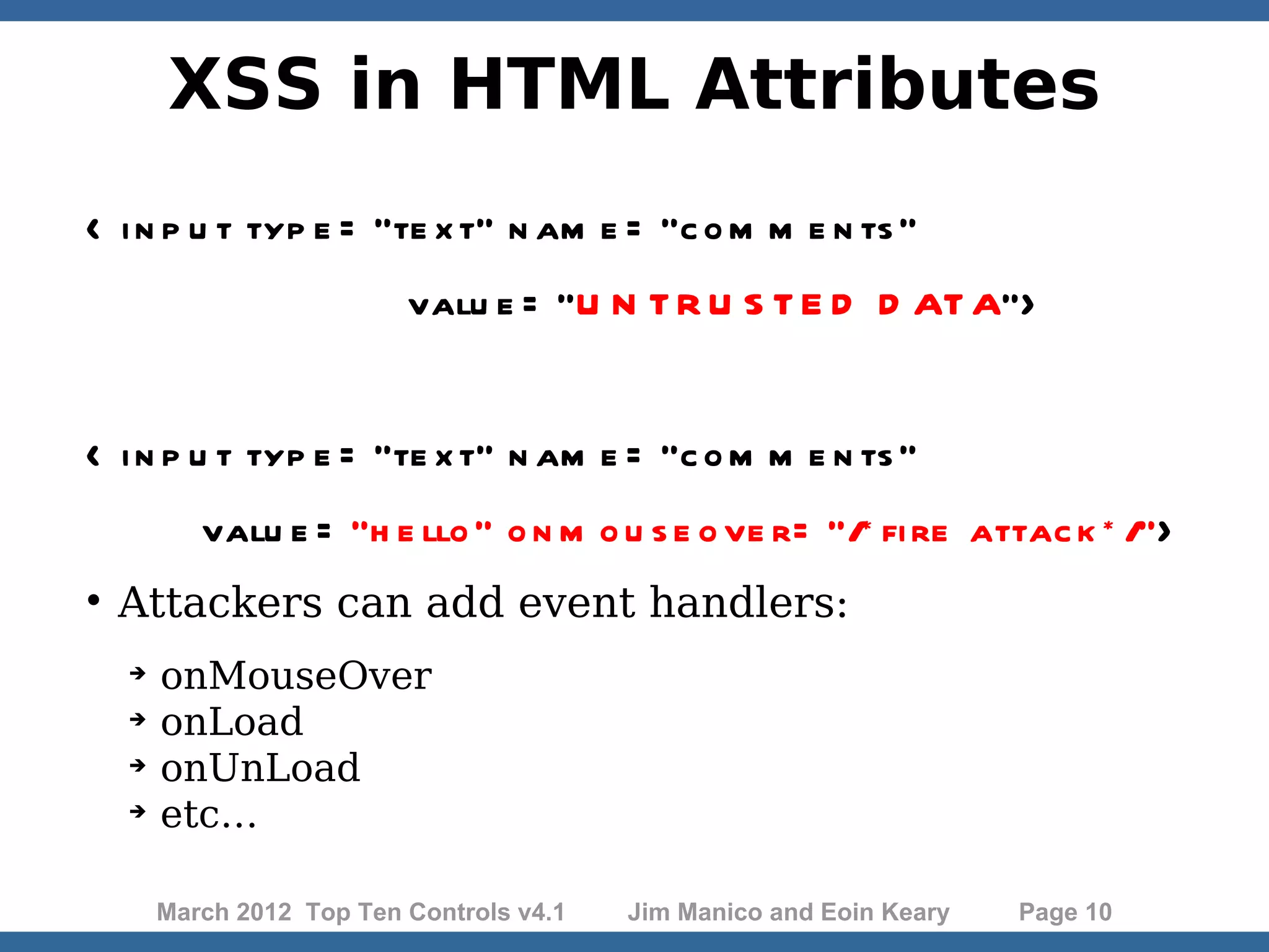 XSS in HTML Attributes < i n p u t typ e = "te x t" n am e = "c o m m e n ts ” valu e = "U N T R U S T E D D AT A"> < i n p u t typ e = "te x t" n am e = "c o m m e n ts " valu e = "h e llo " o n m o u s e o ve r= "/* fi re attac k * /">  Attackers can add event handlers:  onMouseOver  onLoad  onUnLoad  etc… March 2012 Top Ten Controls v4.1 Jim Manico and Eoin Keary Page 10 
