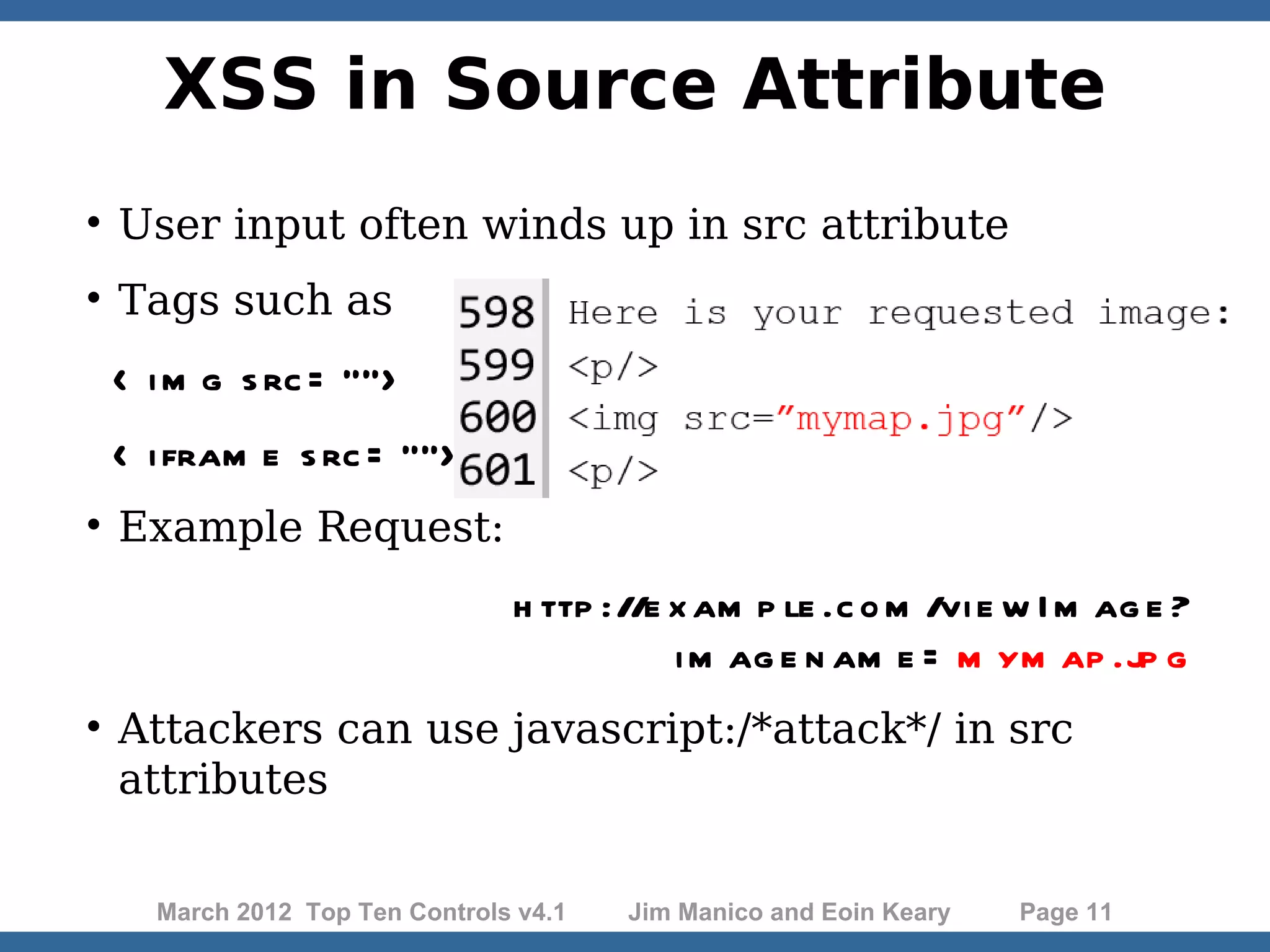 XSS in Source Attribute  User input often winds up in src attribute  Tags such as < i m g s rc = ""> < i fram e s rc = "">  Example Request: h ttp ://e x am p le .c o m /vi e w I m ag e ? i m ag e n am e = m ym ap .jp g  Attackers can use javascript:/*attack*/ in src attributes March 2012 Top Ten Controls v4.1 Jim Manico and Eoin Keary Page 11 