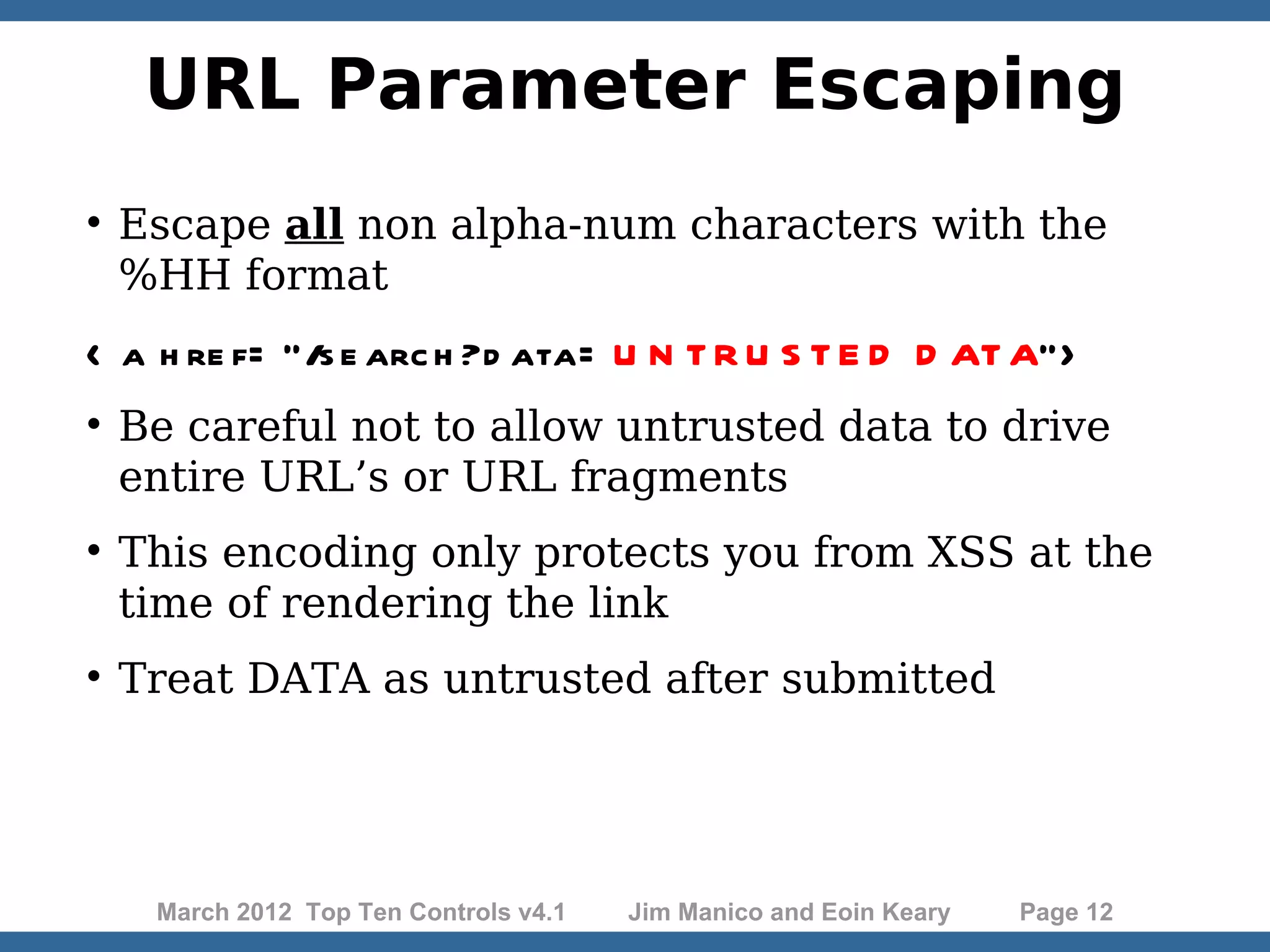 URL Parameter Escaping  Escape all non alpha-num characters with the %HH format < a h re f= “/s e arc h ?d ata= U N T R U S T E D D AT A”>  Be careful not to allow untrusted data to drive entire URL’s or URL fragments  This encoding only protects you from XSS at the time of rendering the link  Treat DATA as untrusted after submitted March 2012 Top Ten Controls v4.1 Jim Manico and Eoin Keary Page 12 