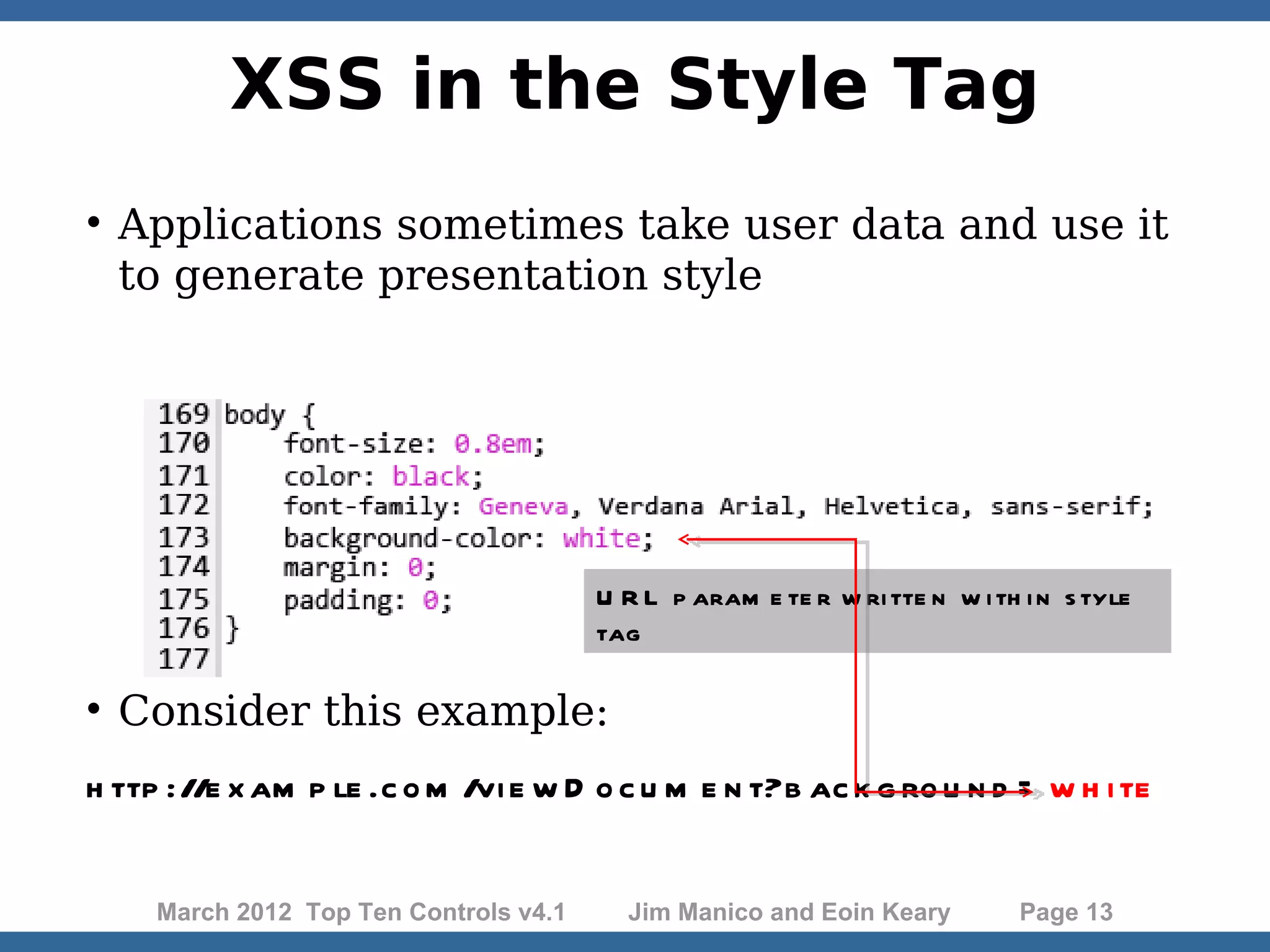 XSS in the Style Tag  Applications sometimes take user data and use it to generate presentation style U R L p aram e te r w ri tte n w i th i n s tyle tag  Consider this example: h ttp ://e x am p le .c o m /vi e w D o c u m e n t?b ac k g ro u n d = w h i te March 2012 Top Ten Controls v4.1 Jim Manico and Eoin Keary Page 13 