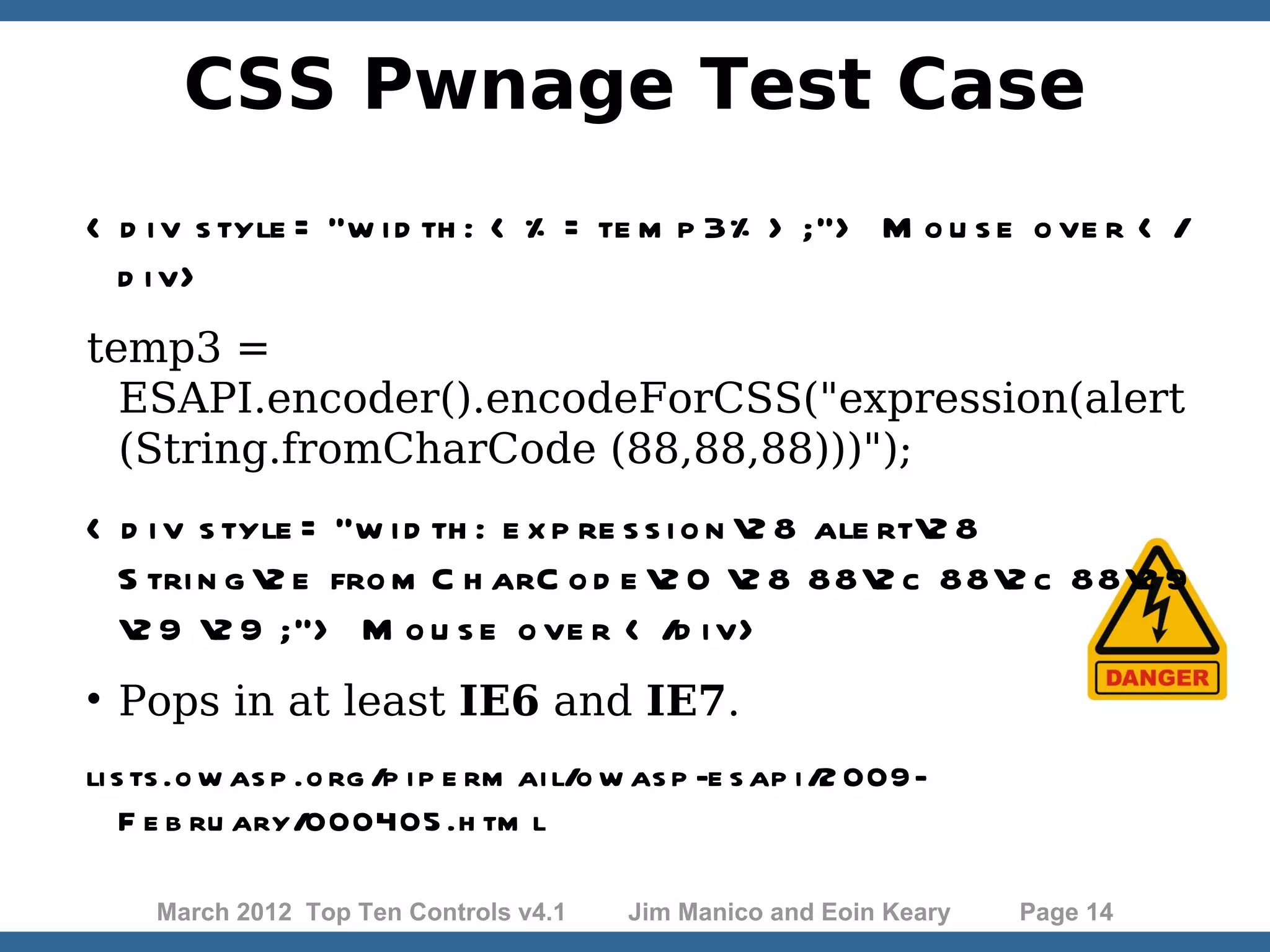 CSS Pwnage Test Case < d i v s tyle = "w i d th : < % = te m p 3% > ;"> M o u s e o ve r < / d i v> temp3 = ESAPI.encoder().encodeForCSS("expression(alert (String.fromCharCode (88,88,88)))"); < d i v s tyle = "w i d th : e x p re s s i o n 2 8 ale rt2 8 S tri n g 2 e fro m C h arC o d e 2 0 2 8 882 c 882 c 882 9 2 9 2 9 ;"> M o u s e o ve r < /d i v>  Pops in at least IE6 and IE7. li s ts .o w as p .o rg /p i p e rm ai l/o w as p -e s ap i /2 009- F e b ru ary/000405 .h tm l March 2012 Top Ten Controls v4.1 Jim Manico and Eoin Keary Page 14 