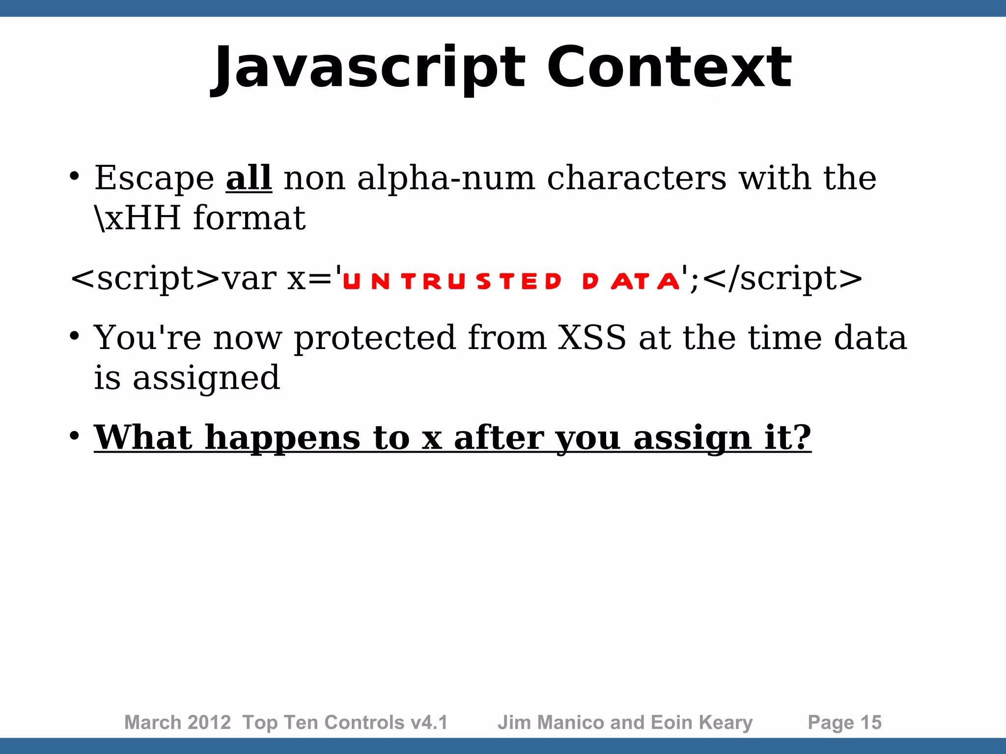 Javascript Context  Escape all non alpha-num characters with the xHH format <script>var x='U N T R U S T E D D AT A';</script>  You're now protected from XSS at the time data is assigned  What happens to x after you assign it? March 2012 Top Ten Controls v4.1 Jim Manico and Eoin Keary Page 15 