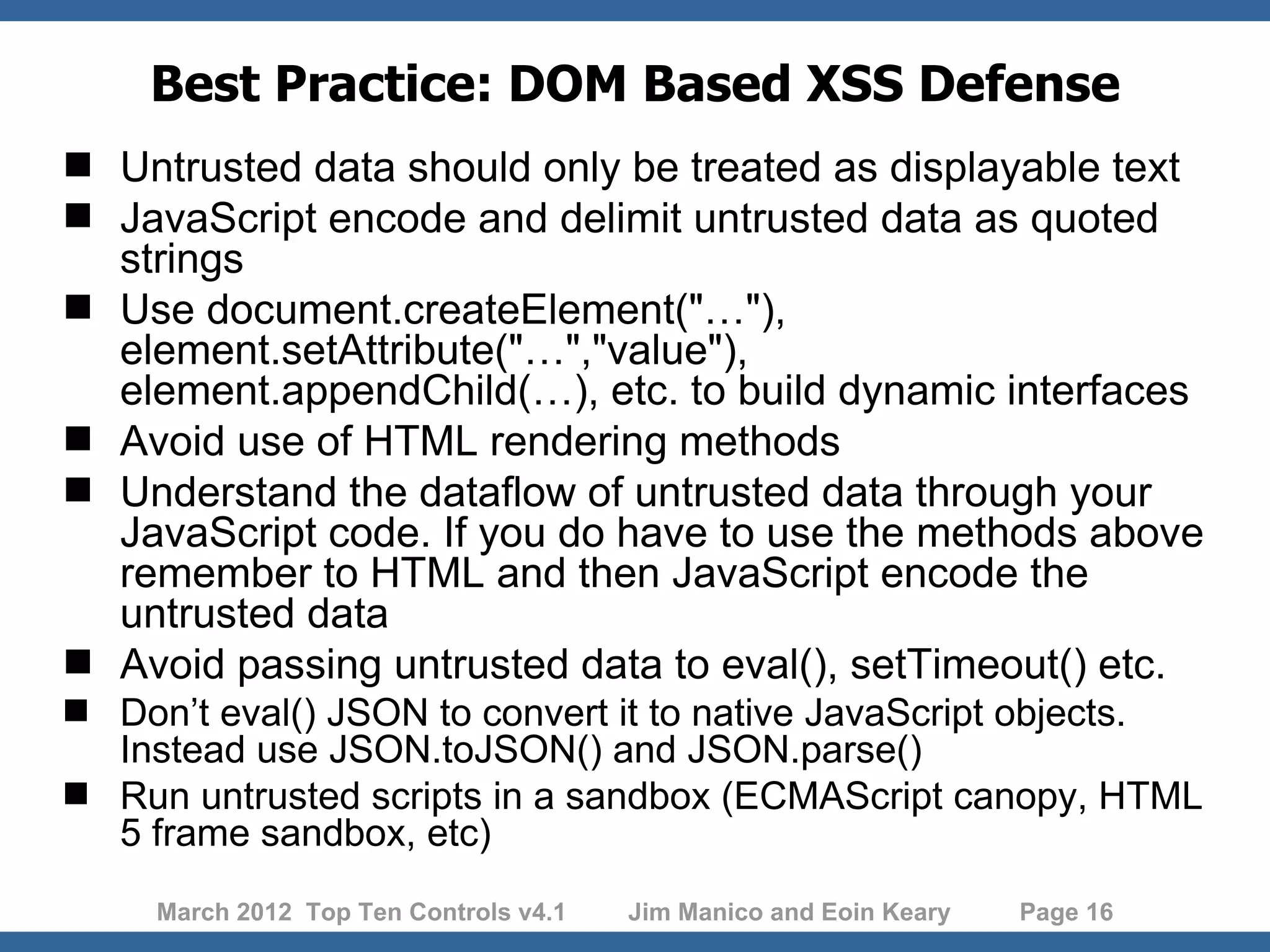 Best Practice: DOM Based XSS Defense  Untrusted data should only be treated as displayable text  JavaScript encode and delimit untrusted data as quoted strings  Use document.createElement("…"), element.setAttribute("…","value"), element.appendChild(…), etc. to build dynamic interfaces  Avoid use of HTML rendering methods  Understand the dataflow of untrusted data through your JavaScript code. If you do have to use the methods above remember to HTML and then JavaScript encode the untrusted data  Avoid passing untrusted data to eval(), setTimeout() etc.  Don’t eval() JSON to convert it to native JavaScript objects. Instead use JSON.toJSON() and JSON.parse()  Run untrusted scripts in a sandbox (ECMAScript canopy, HTML 5 frame sandbox, etc) March 2012 Top Ten Controls v4.1 Jim Manico and Eoin Keary Page 16 