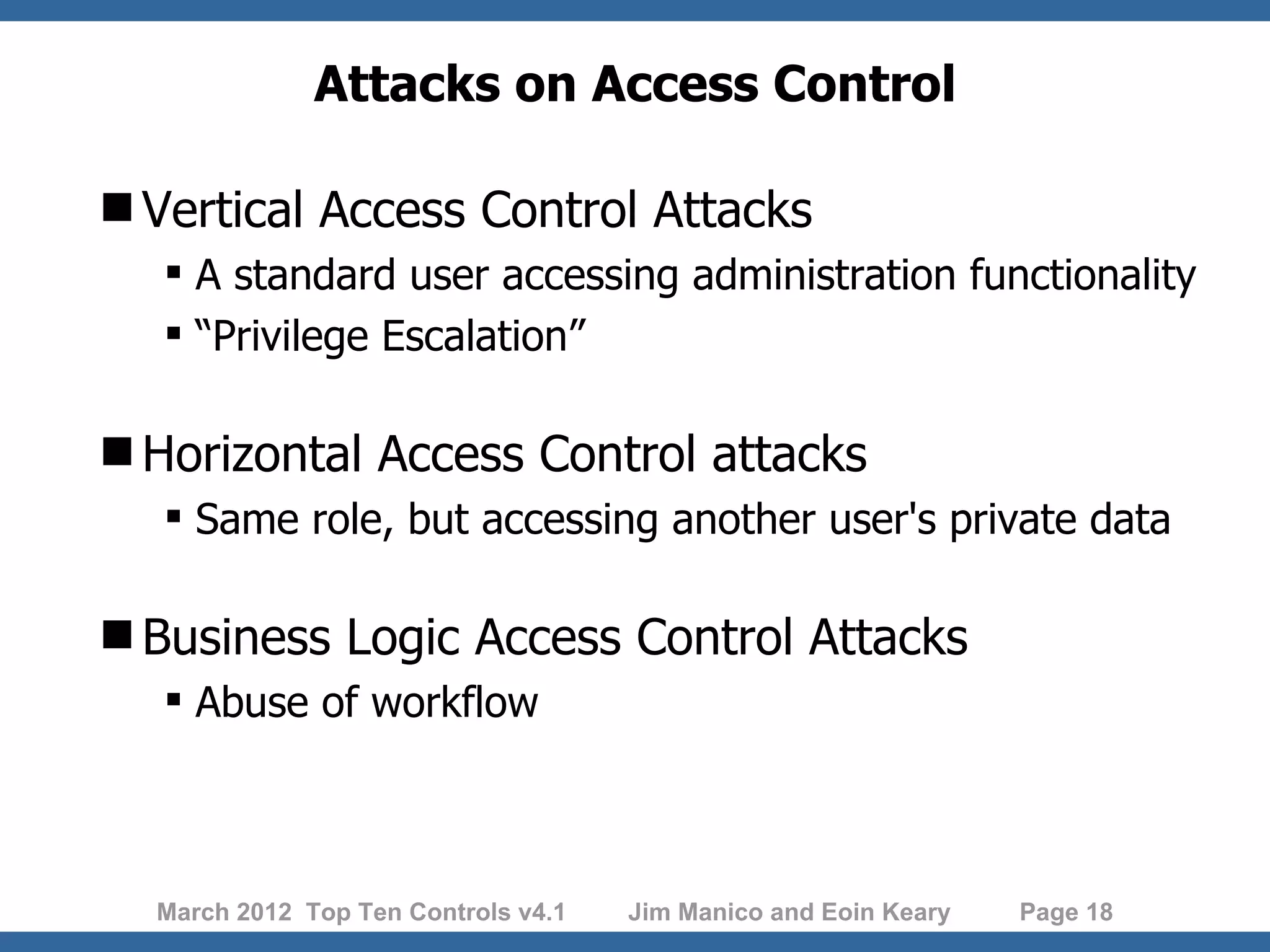 Attacks on Access Control Vertical Access Control Attacks  A standard user accessing administration functionality  “Privilege Escalation” Horizontal Access Control attacks  Same role, but accessing another user's private data Business Logic Access Control Attacks  Abuse of workflow March 2012 Top Ten Controls v4.1 Jim Manico and Eoin Keary Page 18 