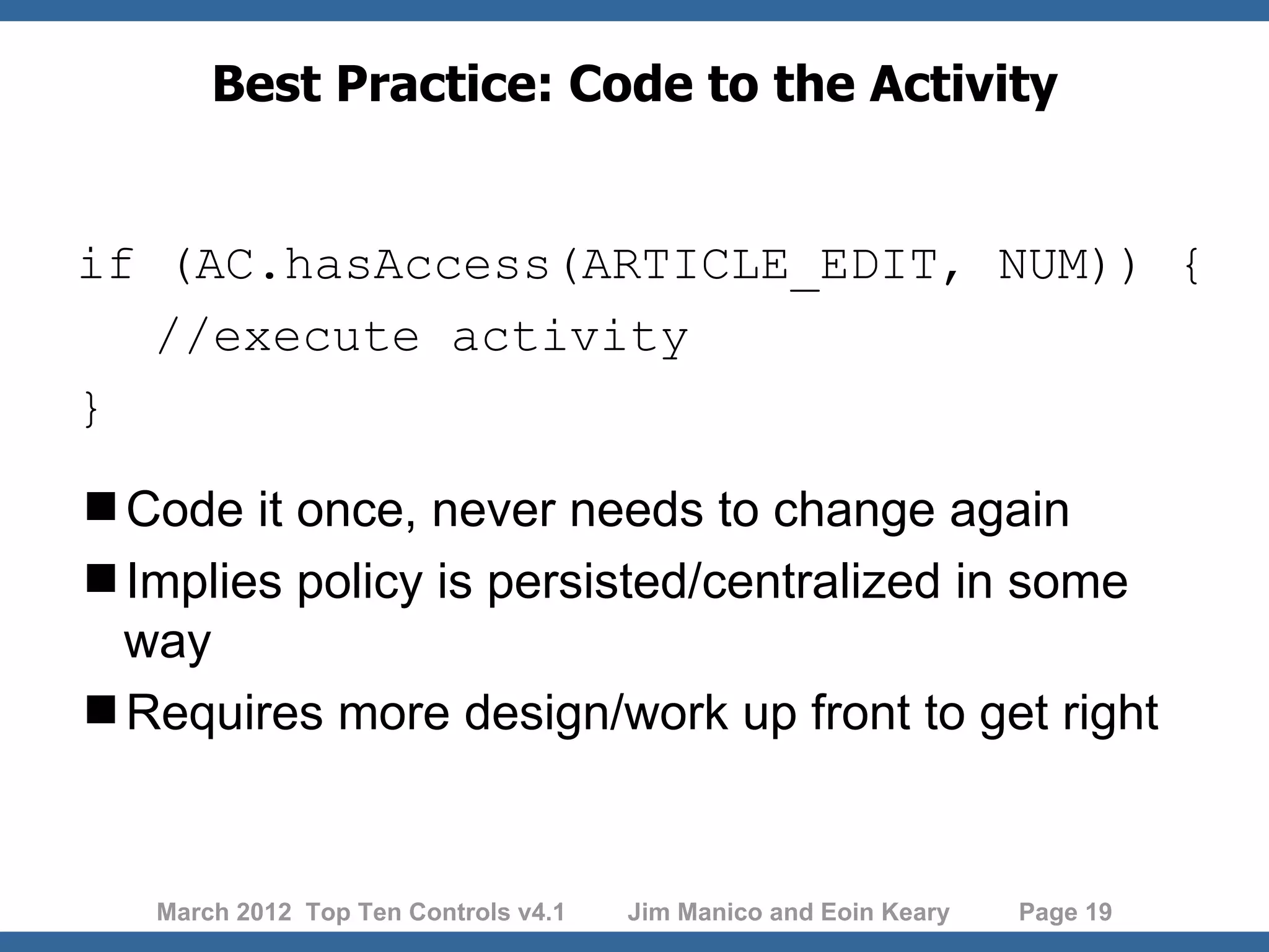 Best Practice: Code to the Activity if (AC.hasAccess(ARTICLE_EDIT, NUM)) { //execute activity } Code it once, never needs to change again Implies policy is persisted/centralized in some way Requires more design/work up front to get right March 2012 Top Ten Controls v4.1 Jim Manico and Eoin Keary Page 19 
