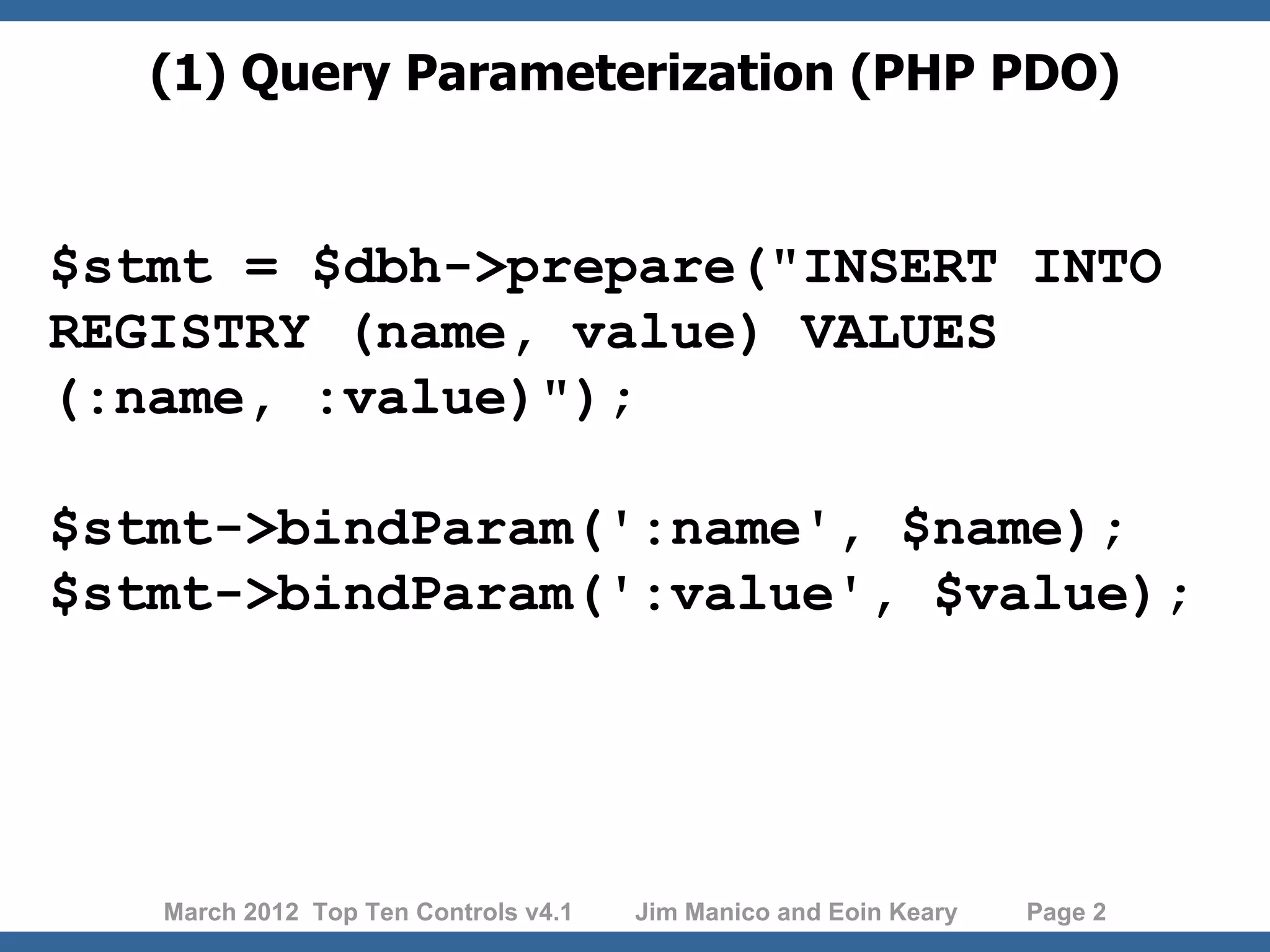 (1) Query Parameterization (PHP PDO) $stmt = $dbh->prepare("INSERT INTO REGISTRY (name, value) VALUES (:name, :value)"); $stmt->bindParam(':name', $name); $stmt->bindParam(':value', $value); March 2012 Top Ten Controls v4.1 Jim Manico and Eoin Keary Page 2 