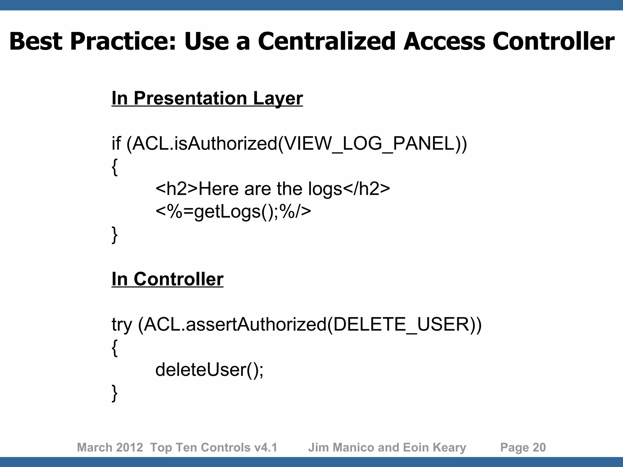 Best Practice: Use a Centralized Access Controller In Presentation Layer if (ACL.isAuthorized(VIEW_LOG_PANEL)) { <h2>Here are the logs</h2> <%=getLogs();%/> } In Controller try (ACL.assertAuthorized(DELETE_USER)) { deleteUser(); } March 2012 Top Ten Controls v4.1 Jim Manico and Eoin Keary Page 20 