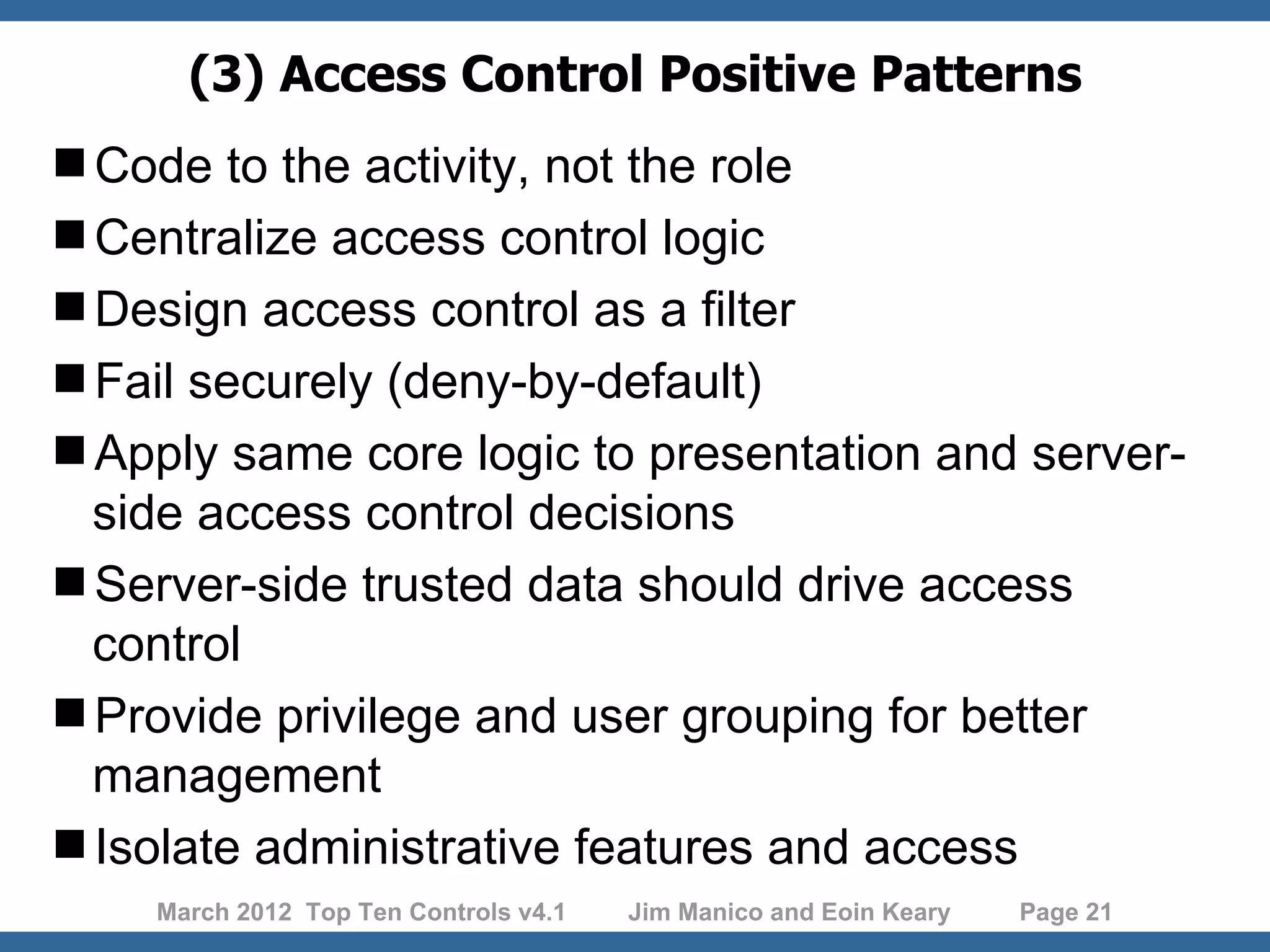 (3) Access Control Positive Patterns Code to the activity, not the role Centralize access control logic Design access control as a filter Fail securely (deny-by-default) Apply same core logic to presentation and server- side access control decisions Server-side trusted data should drive access control Provide privilege and user grouping for better management Isolate administrative features and access March 2012 Top Ten Controls v4.1 Jim Manico and Eoin Keary Page 21 