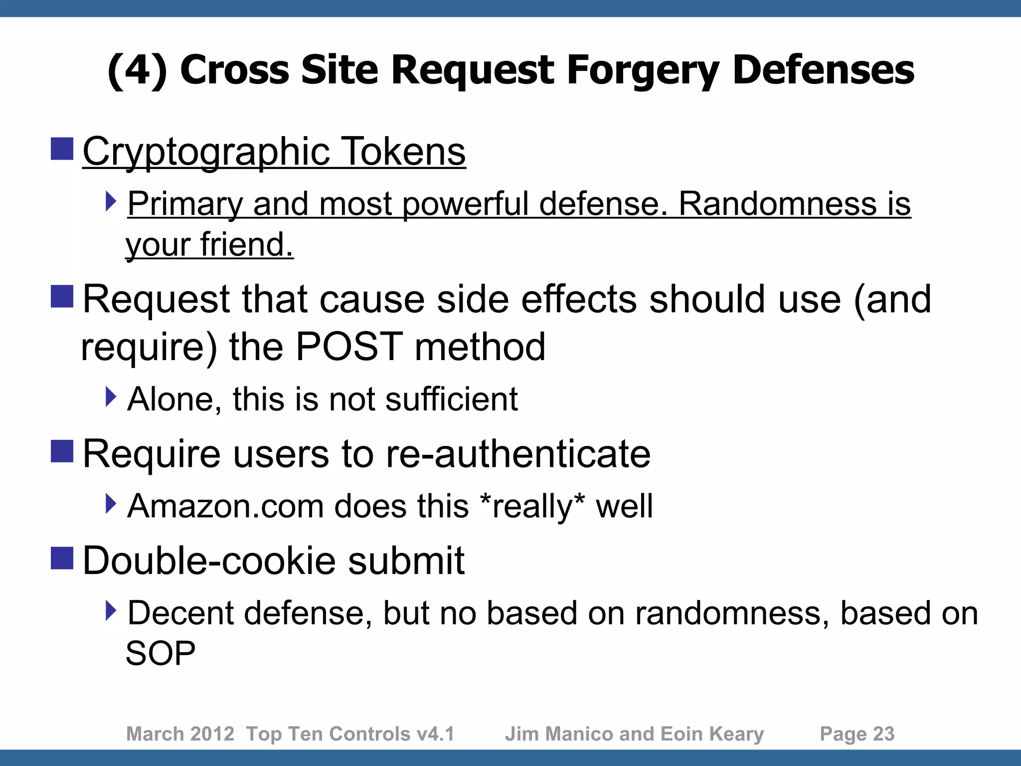 (4) Cross Site Request Forgery Defenses Cryptographic Tokens Primary and most powerful defense. Randomness is your friend. Request that cause side effects should use (and require) the POST method Alone, this is not sufficient Require users to re-authenticate Amazon.com does this *really* well Double-cookie submit Decent defense, but no based on randomness, based on SOP March 2012 Top Ten Controls v4.1 Jim Manico and Eoin Keary Page 23 