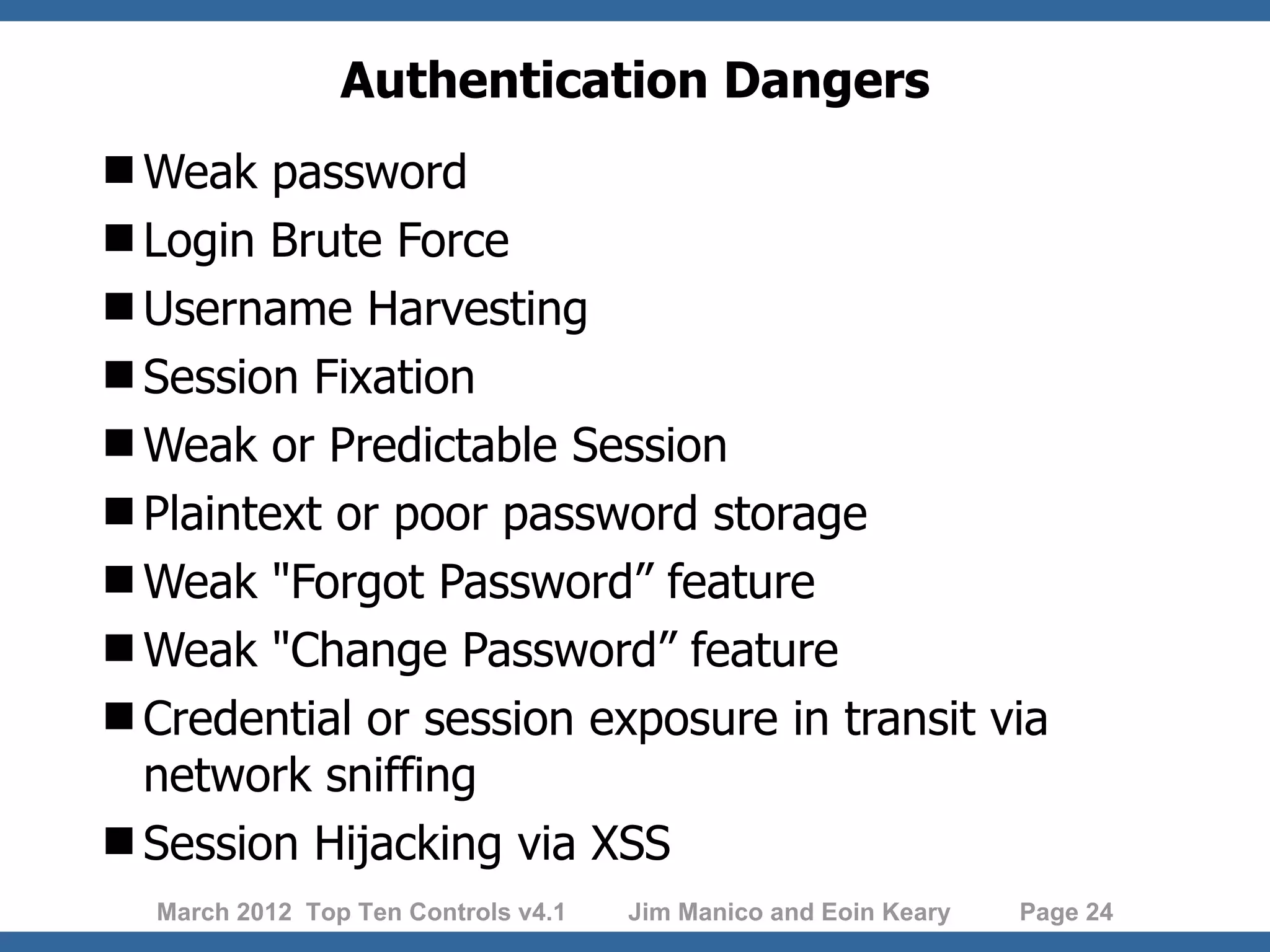 Authentication Dangers Weak password Login Brute Force Username Harvesting Session Fixation Weak or Predictable Session Plaintext or poor password storage Weak "Forgot Password” feature Weak "Change Password” feature Credential or session exposure in transit via network sniffing Session Hijacking via XSS March 2012 Top Ten Controls v4.1 Jim Manico and Eoin Keary Page 24 