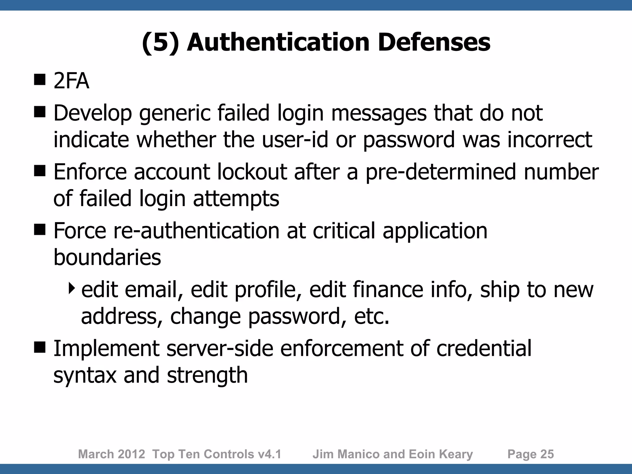 (5) Authentication Defenses  2FA  Develop generic failed login messages that do not indicate whether the user-id or password was incorrect  Enforce account lockout after a pre-determined number of failed login attempts  Force re-authentication at critical application boundaries edit email, edit profile, edit finance info, ship to new address, change password, etc.  Implement server-side enforcement of credential syntax and strength March 2012 Top Ten Controls v4.1 Jim Manico and Eoin Keary Page 25 