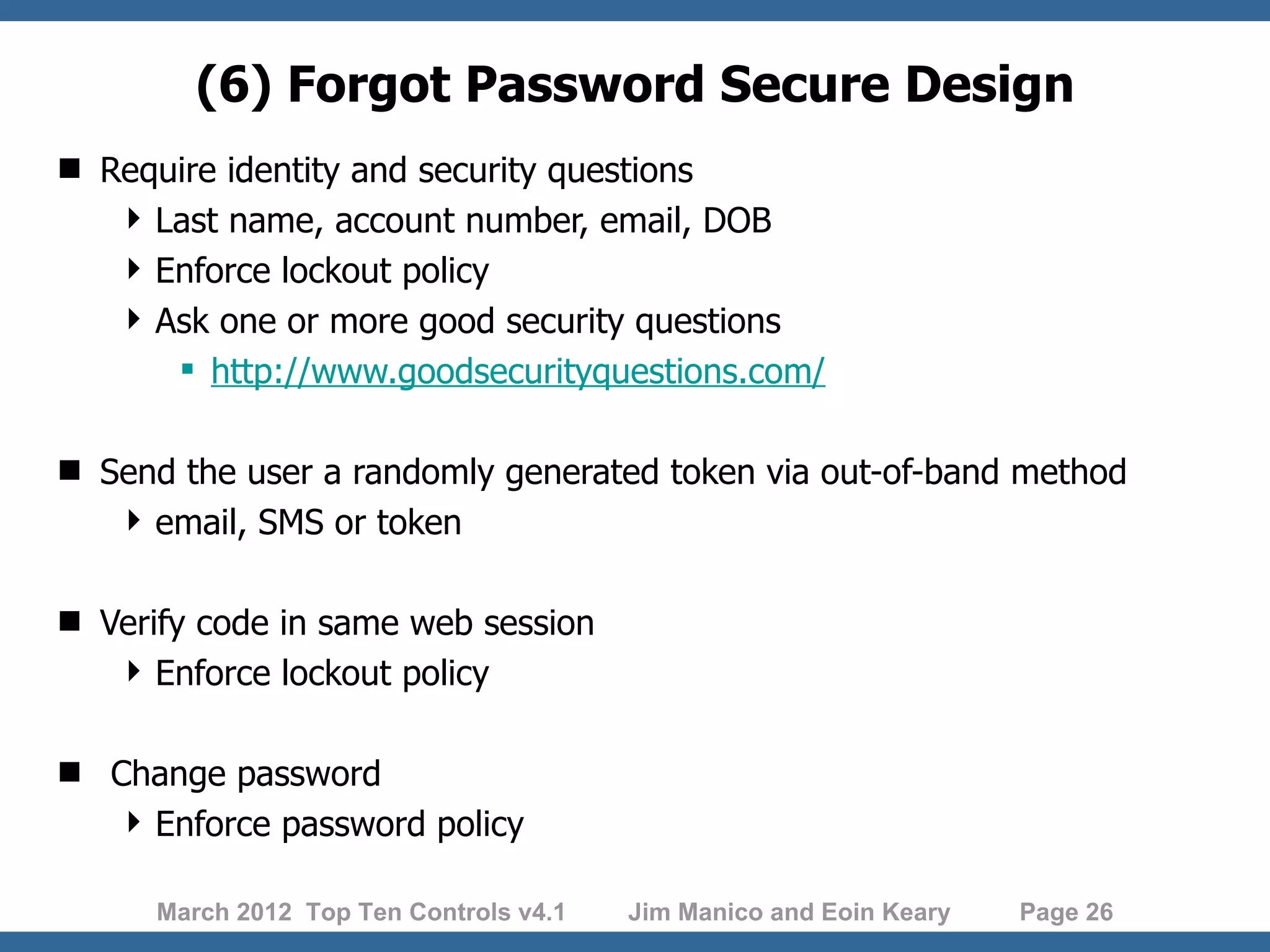 (6) Forgot Password Secure Design  Require identity and security questions  Last name, account number, email, DOB  Enforce lockout policy  Ask one or more good security questions  http://www.goodsecurityquestions.com/  Send the user a randomly generated token via out-of-band method  email, SMS or token  Verify code in same web session  Enforce lockout policy  Change password  Enforce password policy March 2012 Top Ten Controls v4.1 Jim Manico and Eoin Keary Page 26 