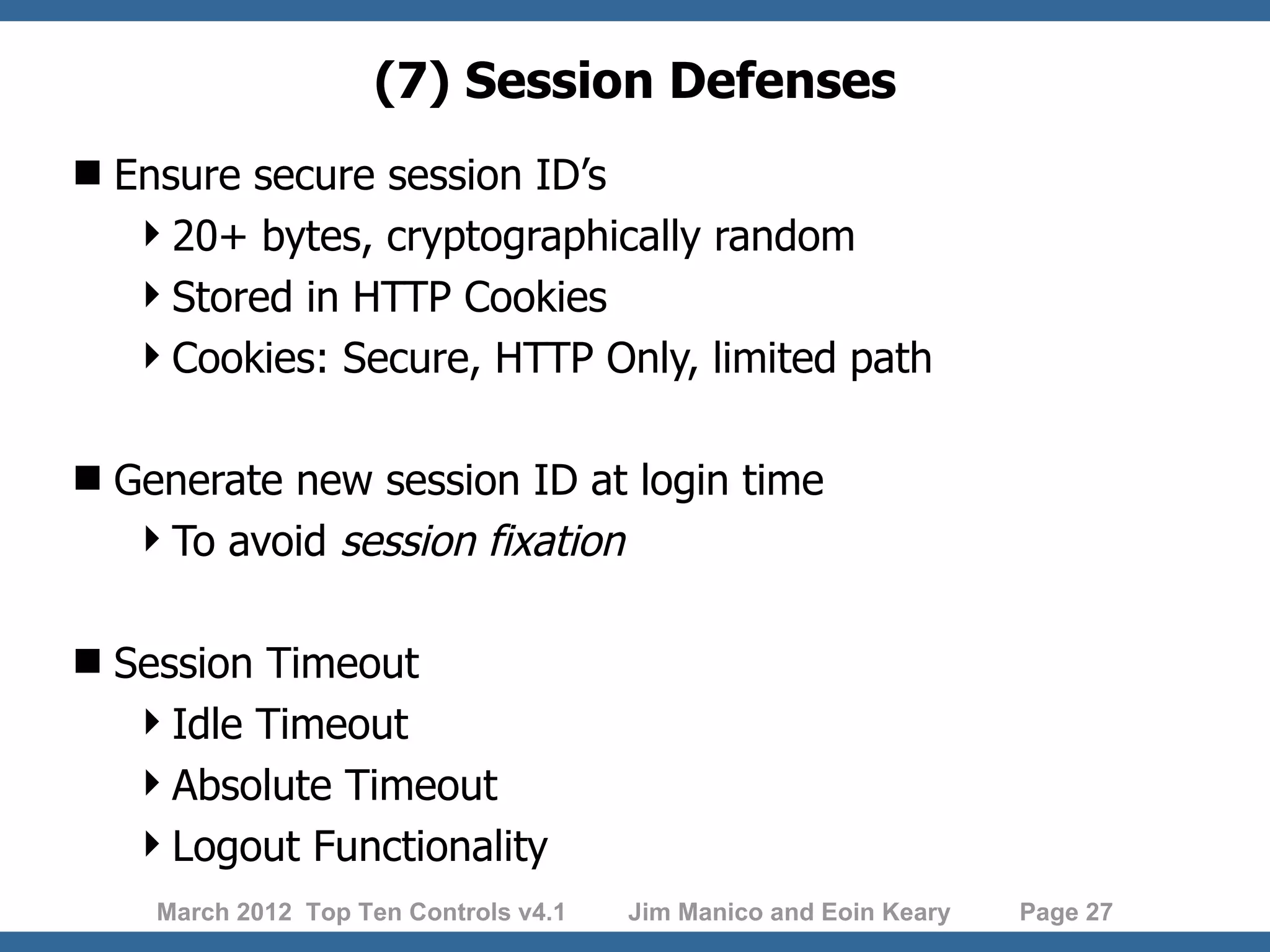 (7) Session Defenses  Ensure secure session ID’s 20+ bytes, cryptographically random Stored in HTTP Cookies Cookies: Secure, HTTP Only, limited path  Generate new session ID at login time To avoid session fixation  Session Timeout Idle Timeout Absolute Timeout Logout Functionality March 2012 Top Ten Controls v4.1 Jim Manico and Eoin Keary Page 27 
