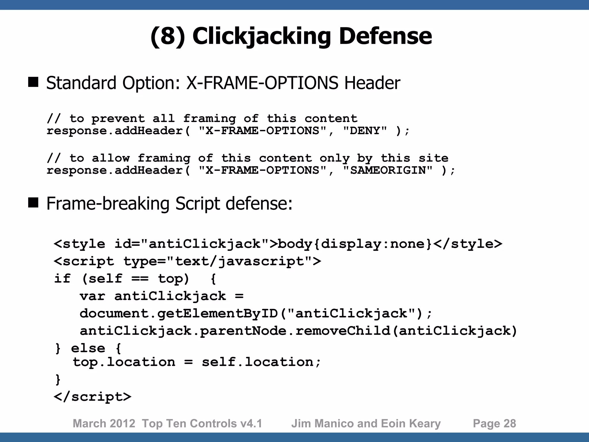 (8) Clickjacking Defense  Standard Option: X-FRAME-OPTIONS Header // to prevent all framing of this content response.addHeader( "X-FRAME-OPTIONS", "DENY" ); // to allow framing of this content only by this site response.addHeader( "X-FRAME-OPTIONS", "SAMEORIGIN" );  Frame-breaking Script defense: <style id="antiClickjack">body{display:none}</style> <script type="text/javascript"> if (self == top) { var antiClickjack = document.getElementByID("antiClickjack"); antiClickjack.parentNode.removeChild(antiClickjack) } else { top.location = self.location; } </script> March 2012 Top Ten Controls v4.1 Jim Manico and Eoin Keary Page 28 
