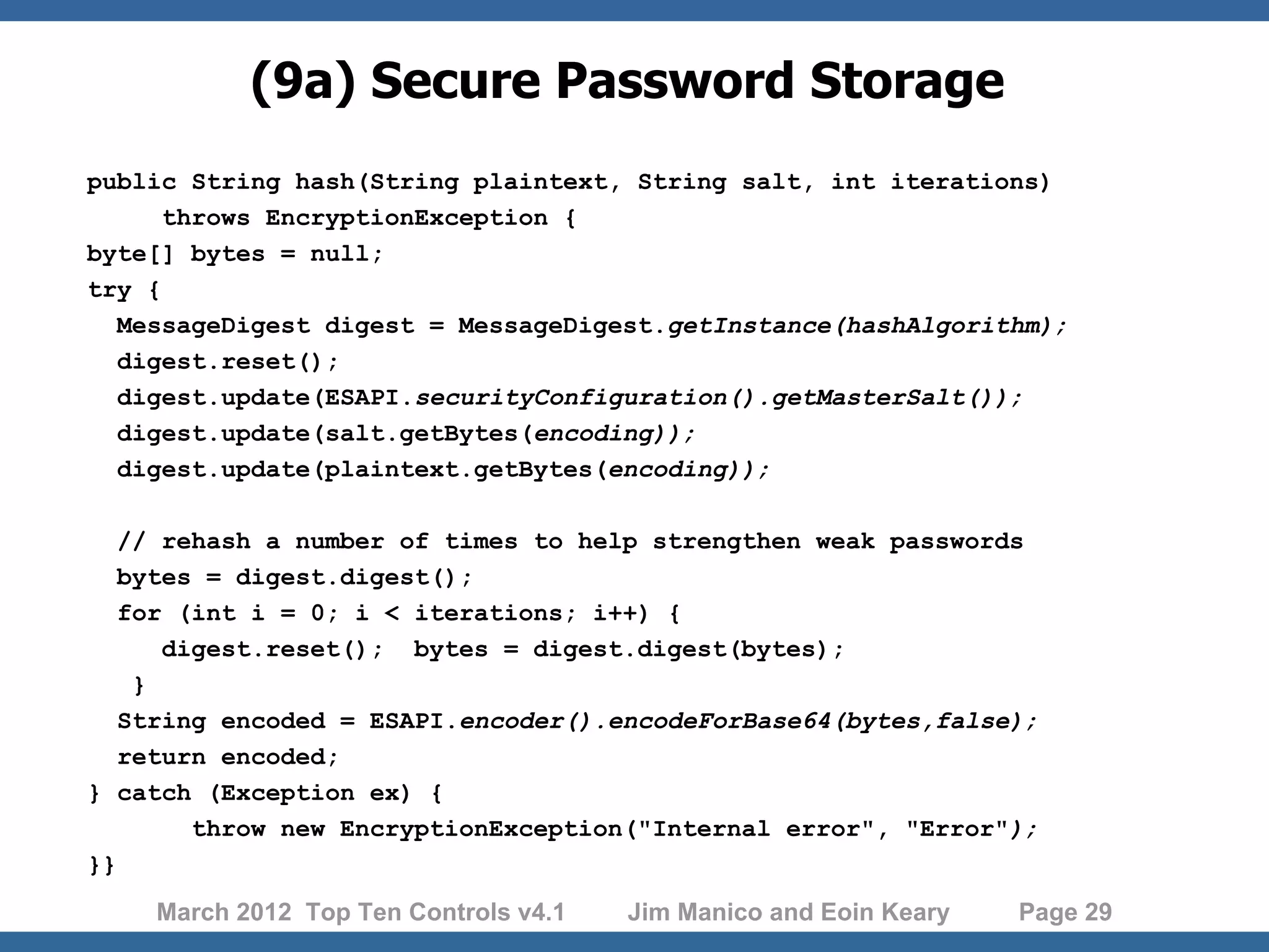 (9a) Secure Password Storage public String hash(String plaintext, String salt, int iterations) throws EncryptionException { byte[] bytes = null; try { MessageDigest digest = MessageDigest.getInstance(hashAlgorithm); digest.reset(); digest.update(ESAPI.securityConfiguration().getMasterSalt()); digest.update(salt.getBytes(encoding)); digest.update(plaintext.getBytes(encoding)); // rehash a number of times to help strengthen weak passwords bytes = digest.digest(); for (int i = 0; i < iterations; i++) { digest.reset(); bytes = digest.digest(bytes); } String encoded = ESAPI.encoder().encodeForBase64(bytes,false); return encoded; } catch (Exception ex) { throw new EncryptionException("Internal error", "Error"); }} March 2012 Top Ten Controls v4.1 Jim Manico and Eoin Keary Page 29 