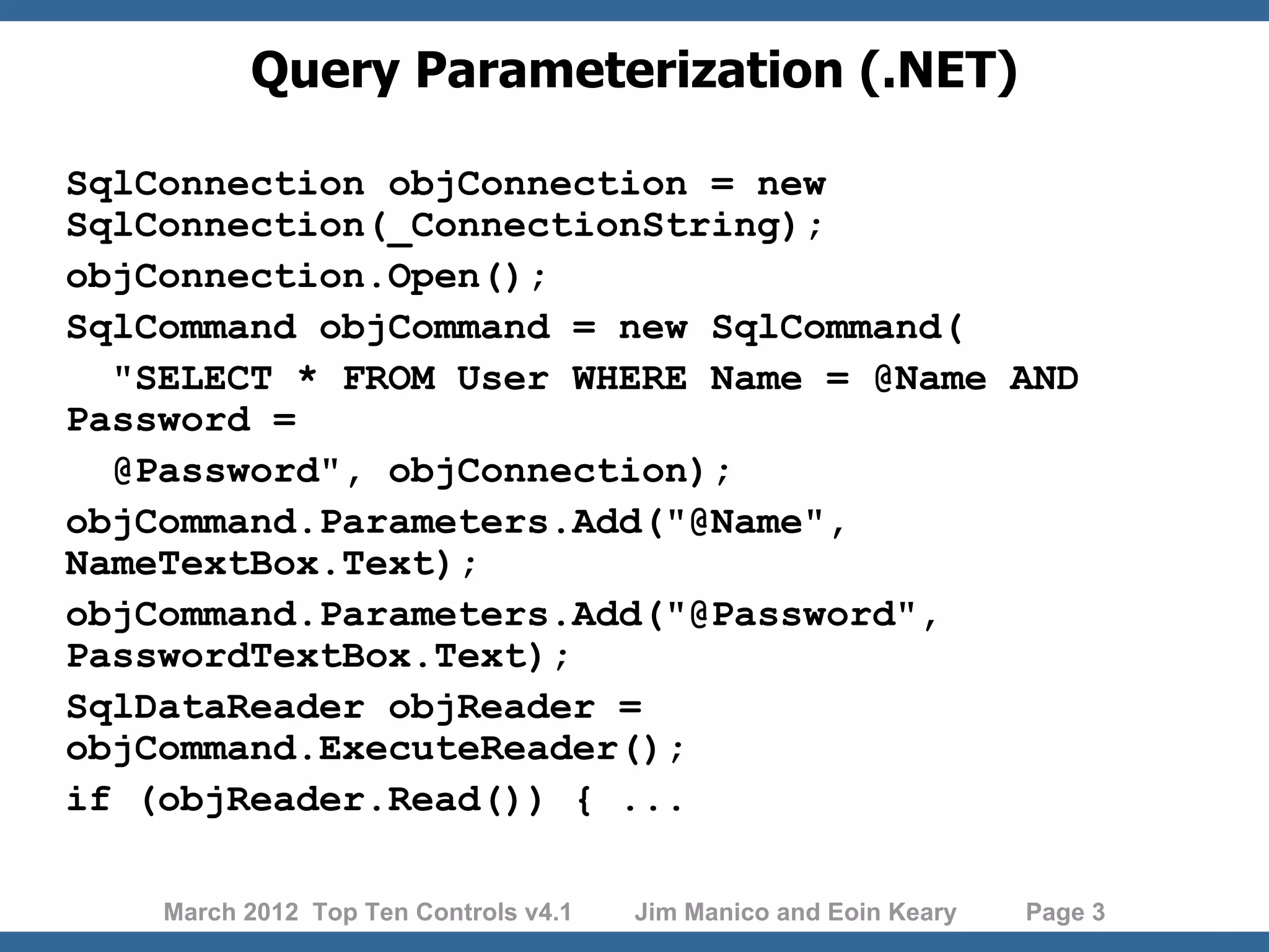 Query Parameterization (.NET) SqlConnection objConnection = new SqlConnection(_ConnectionString); objConnection.Open(); SqlCommand objCommand = new SqlCommand( "SELECT * FROM User WHERE Name = @Name AND Password = @Password", objConnection); objCommand.Parameters.Add("@Name", NameTextBox.Text); objCommand.Parameters.Add("@Password", PasswordTextBox.Text); SqlDataReader objReader = objCommand.ExecuteReader(); if (objReader.Read()) { ... March 2012 Top Ten Controls v4.1 Jim Manico and Eoin Keary Page 3 