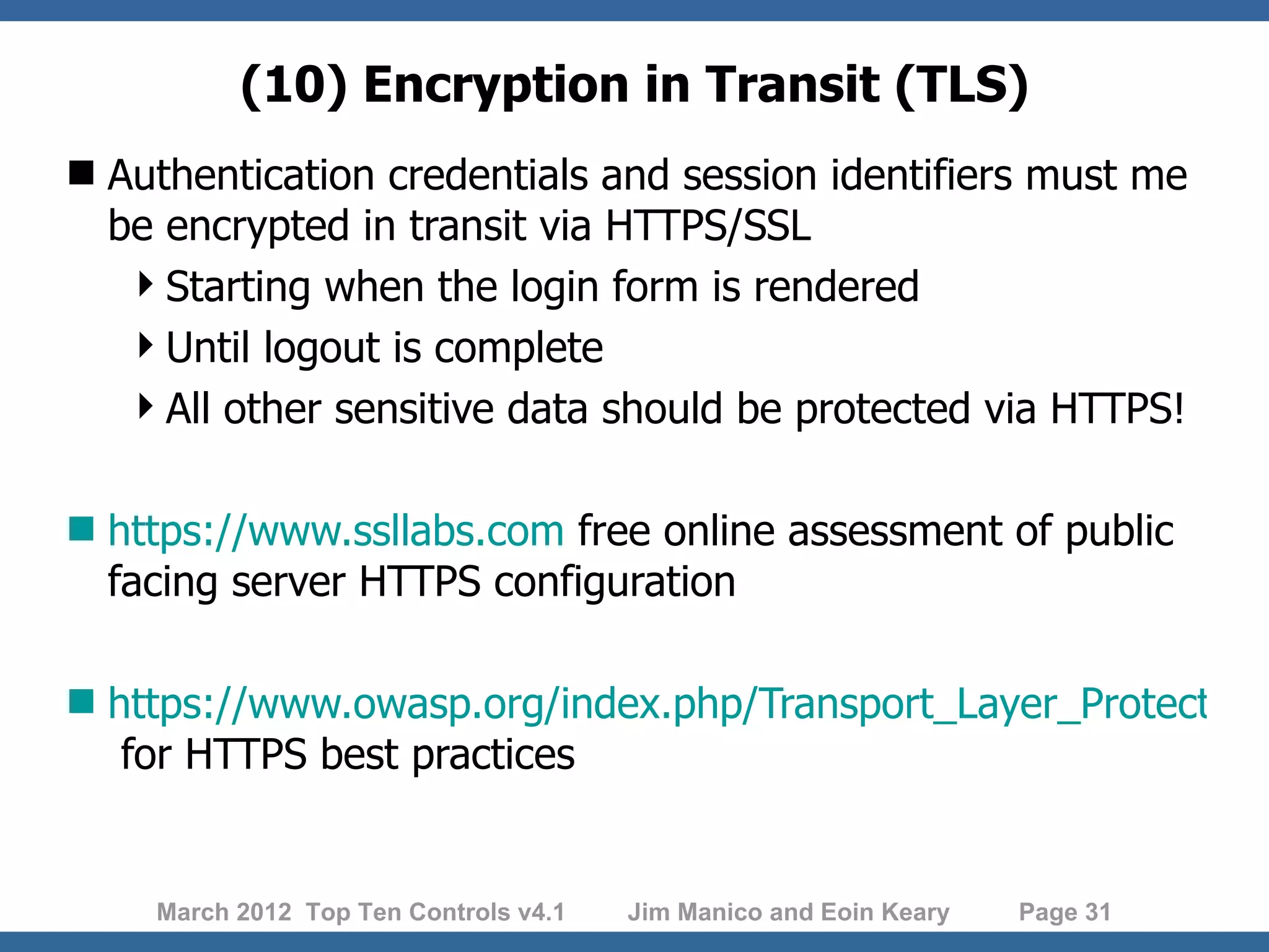 (10) Encryption in Transit (TLS)  Authentication credentials and session identifiers must me be encrypted in transit via HTTPS/SSL Starting when the login form is rendered Until logout is complete All other sensitive data should be protected via HTTPS!  https://www.ssllabs.com free online assessment of public facing server HTTPS configuration  https://www.owasp.org/index.php/Transport_Layer_Protection_ for HTTPS best practices March 2012 Top Ten Controls v4.1 Jim Manico and Eoin Keary Page 31 