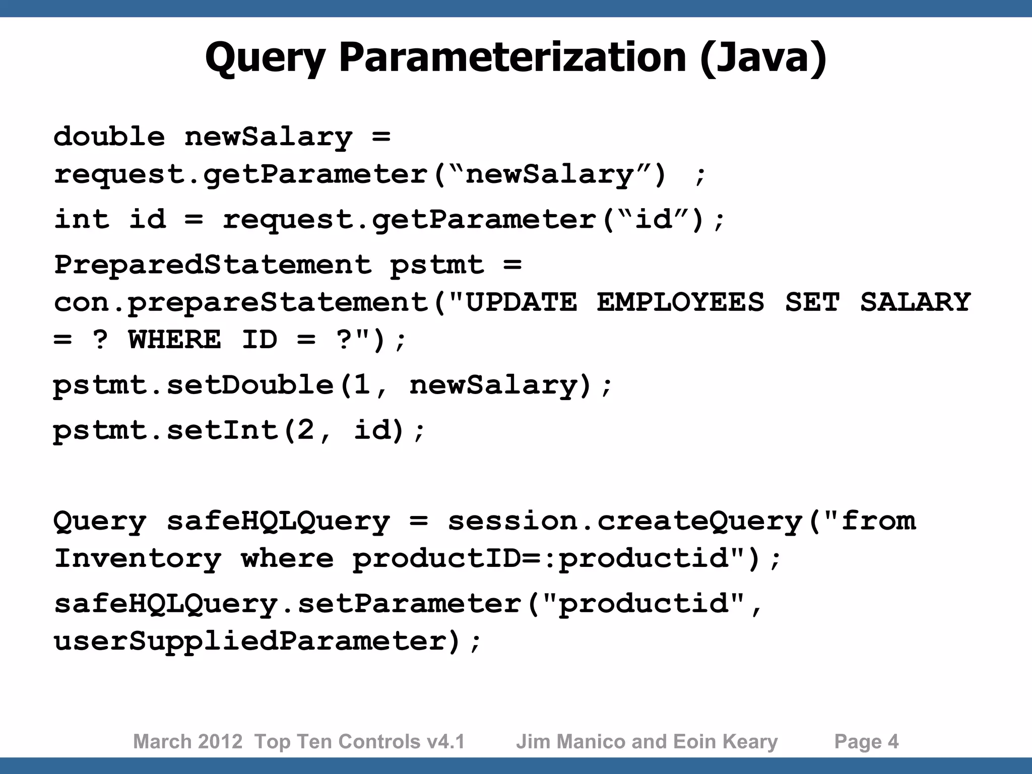 Query Parameterization (Java) double newSalary = request.getParameter(“newSalary”) ; int id = request.getParameter(“id”); PreparedStatement pstmt = con.prepareStatement("UPDATE EMPLOYEES SET SALARY = ? WHERE ID = ?"); pstmt.setDouble(1, newSalary); pstmt.setInt(2, id); Query safeHQLQuery = session.createQuery("from Inventory where productID=:productid"); safeHQLQuery.setParameter("productid", userSuppliedParameter); March 2012 Top Ten Controls v4.1 Jim Manico and Eoin Keary Page 4 