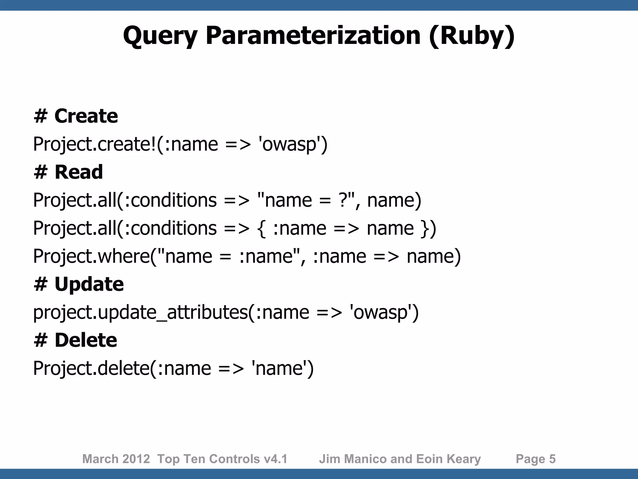 Query Parameterization (Ruby) # Create Project.create!(:name => 'owasp') # Read Project.all(:conditions => "name = ?", name) Project.all(:conditions => { :name => name }) Project.where("name = :name", :name => name) # Update project.update_attributes(:name => 'owasp') # Delete Project.delete(:name => 'name') March 2012 Top Ten Controls v4.1 Jim Manico and Eoin Keary Page 5 