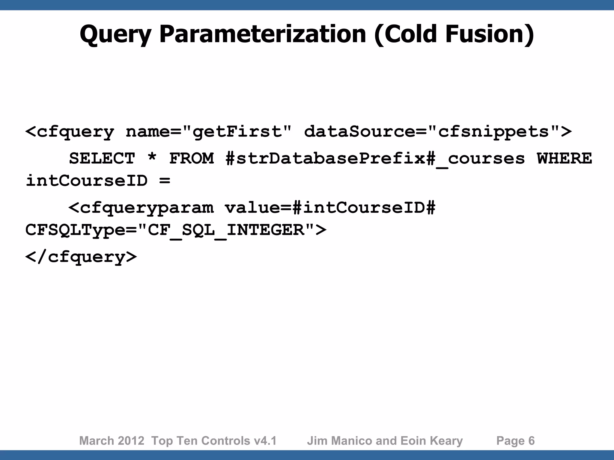 Query Parameterization (Cold Fusion) <cfquery name="getFirst" dataSource="cfsnippets"> SELECT * FROM #strDatabasePrefix#_courses WHERE intCourseID = <cfqueryparam value=#intCourseID# CFSQLType="CF_SQL_INTEGER"> </cfquery> March 2012 Top Ten Controls v4.1 Jim Manico and Eoin Keary Page 6 