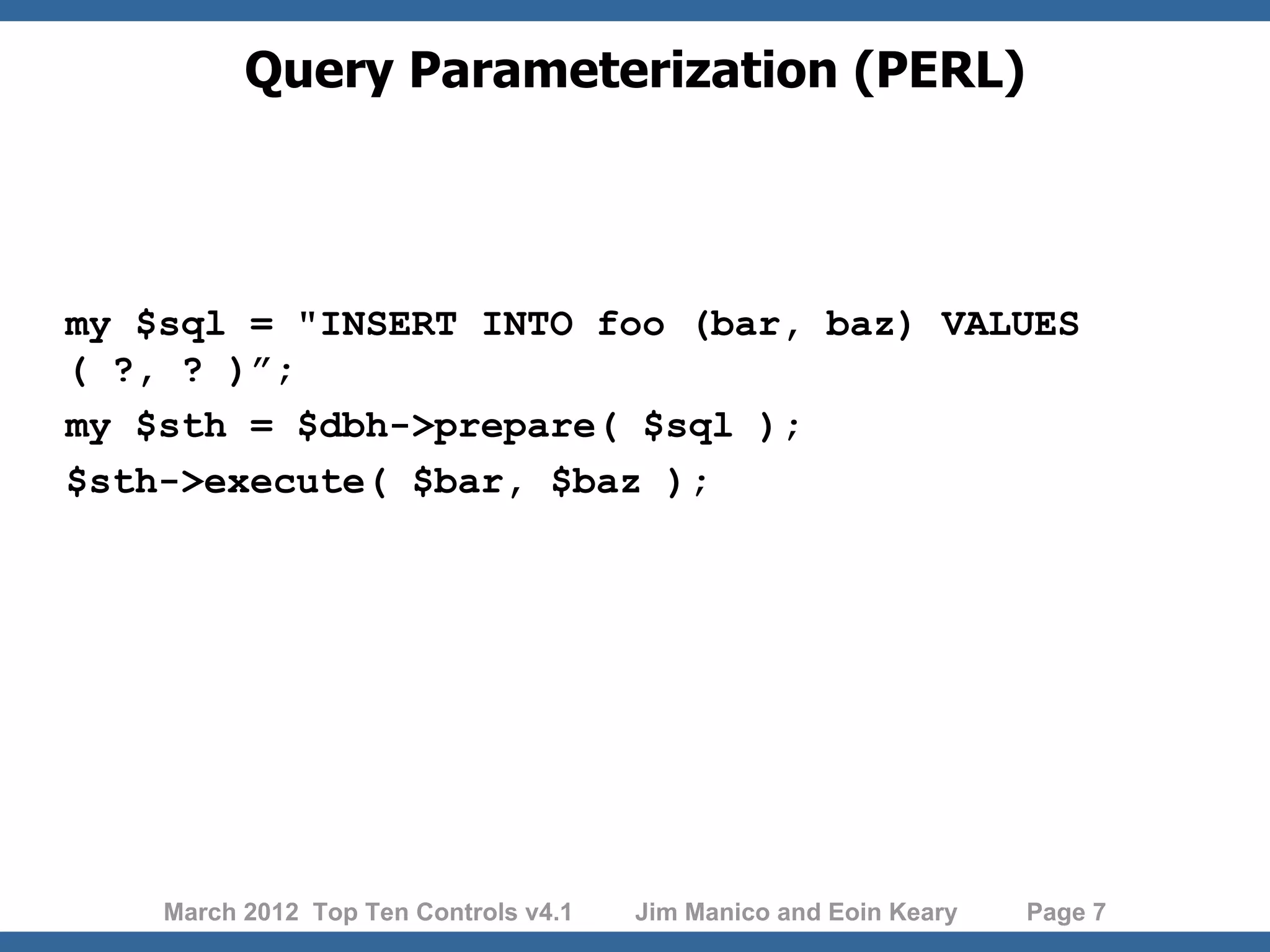 Query Parameterization (PERL) my $sql = "INSERT INTO foo (bar, baz) VALUES ( ?, ? )”; my $sth = $dbh->prepare( $sql ); $sth->execute( $bar, $baz ); March 2012 Top Ten Controls v4.1 Jim Manico and Eoin Keary Page 7 